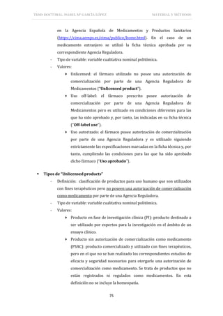TESIS DOCTORAL: ISABEL Mª GARCÍA LÓPEZ MATERIAL Y MÉTODOS
75
en la Agencia Española de Medicamentos y Productos Sanitarios
(https://cima.aemps.es/cima/publico/home.html). En el caso de un
medicamento extranjero se utilizó la ficha técnica aprobada por su
correspondiente Agencia Reguladora.
- Tipo de variable: variable cualitativa nominal politómica.
- Valores:
 Unlicensed: el fármaco utilizado no posee una autorización de
comercialización por parte de una Agencia Reguladora de
Medicamentos (“Unlicensed product”).
 Uso off-label: el fármaco prescrito posee autorización de
comercialización por parte de una Agencia Reguladora de
Medicamentos pero es utilizado en condiciones diferentes para las
que ha sido aprobado y, por tanto, las indicadas en su ficha técnica
(“Off-label use”).
 Uso autorizado: el fármaco posee autorización de comercialización
por parte de una Agencia Reguladora y es utilizado siguiendo
estrictamente las especificaciones marcadas en la ficha técnica y, por
tanto, cumpliendo las condiciones para las que ha sido aprobado
dicho fármaco (“Uso aprobado”).
 Tipos de “Unlicensed products”
- Definición: clasificación de productos para uso humano que son utilizados
con fines terapéuticos pero no poseen una autorización de comercialización
como medicamento por parte de una Agencia Reguladora.
- Tipo de variable: variable cualitativa nominal politómica.
- Valores:
 Producto en fase de investigación clínica (PI): producto destinado a
ser utilizado por expertos para la investigación en el ámbito de un
ensayo clínico.
 Producto sin autorización de comercialización como medicamento
(PSAC): producto comercializado y utilizado con fines terapéuticos,
pero en el que no se han realizado los correspondientes estudios de
eficacia y seguridad necesarios para otorgarle una autorización de
comercialización como medicamento. Se trata de productos que no
están registrados ni regulados como medicamentos. En esta
definición no se incluye la homeopatía.
 