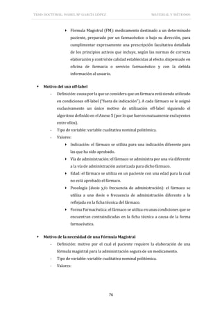 TESIS DOCTORAL: ISABEL Mª GARCÍA LÓPEZ MATERIAL Y MÉTODOS
76
 Fórmula Magistral (FM): medicamento destinado a un determinado
paciente, preparado por un farmacéutico o bajo su dirección, para
cumplimentar expresamente una prescripción facultativa detallada
de los principios activos que incluye, según las normas de correcta
elaboración y control de calidad establecidas al efecto, dispensado en
oficina de farmacia o servicio farmacéutico y con la debida
información al usuario.
 Motivo del uso off-label
- Definición: causa por la que se considera que un fármaco está siendo utilizado
en condiciones off-label (“fuera de indicación”). A cada fármaco se le asignó
exclusivamente un único motivo de utilización off-label siguiendo el
algoritmo definido en el Anexo 5 (por lo que fueron mutuamente excluyentes
entre ellos).
- Tipo de variable: variable cualitativa nominal politómica.
- Valores:
 Indicación: el fármaco se utiliza para una indicación diferente para
las que ha sido aprobado.
 Vía de administración: el fármaco se administra por una vía diferente
a la vía de administración autorizada para dicho fármaco.
 Edad: el fármaco se utiliza en un paciente con una edad para la cual
no está aprobado el fármaco.
 Posología (dosis y/o frecuencia de administración): el fármaco se
utiliza a una dosis o frecuencia de administración diferente a la
reflejada en la ficha técnica del fármaco.
 Forma Farmacéutica: el fármaco se utiliza en unas condiciones que se
encuentran contraindicadas en la ficha técnica a causa de la forma
farmacéutica.
 Motivo de la necesidad de una Fórmula Magistral
- Definición: motivo por el cual el paciente requiere la elaboración de una
fórmula magistral para la administración segura de un medicamento.
- Tipo de variable: variable cualitativa nominal politómica.
- Valores:
 