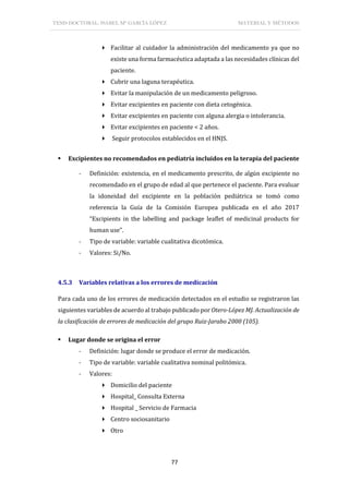 TESIS DOCTORAL: ISABEL Mª GARCÍA LÓPEZ MATERIAL Y MÉTODOS
77
 Facilitar al cuidador la administración del medicamento ya que no
existe una forma farmacéutica adaptada a las necesidades clínicas del
paciente.
 Cubrir una laguna terapéutica.
 Evitar la manipulación de un medicamento peligroso.
 Evitar excipientes en paciente con dieta cetogénica.
 Evitar excipientes en paciente con alguna alergia o intolerancia.
 Evitar excipientes en paciente < 2 años.
 Seguir protocolos establecidos en el HNJS.
 Excipientes no recomendados en pediatría incluidos en la terapia del paciente
- Definición: existencia, en el medicamento prescrito, de algún excipiente no
recomendado en el grupo de edad al que pertenece el paciente. Para evaluar
la idoneidad del excipiente en la población pediátrica se tomó como
referencia la Guía de la Comisión Europea publicada en el año 2017
“Excipients in the labelling and package leaflet of medicinal products for
human use”.
- Tipo de variable: variable cualitativa dicotómica.
- Valores: Si/No.
4.5.3 Variables relativas a los errores de medicación
Para cada uno de los errores de medicación detectados en el estudio se registraron las
siguientes variables de acuerdo al trabajo publicado por Otero-López MJ. Actualización de
la clasificación de errores de medicación del grupo Ruiz-Jarabo 2000 (105).
 Lugar donde se origina el error
- Definición: lugar donde se produce el error de medicación.
- Tipo de variable: variable cualitativa nominal politómica.
- Valores:
 Domicilio del paciente
 Hospital_ Consulta Externa
 Hospital _ Servicio de Farmacia
 Centro sociosanitario
 Otro
 