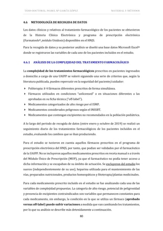 TESIS DOCTORAL: ISABEL Mª GARCÍA LÓPEZ MATERIAL Y MÉTODOS
80
4.6 METODOLOGÍA DE RECOGIDA DE DATOS
Los datos clínicos y relativos al tratamiento farmacológico de los pacientes se obtuvieron
de la Historia Clínica Electrónica y programa de prescripción electrónica
(Farmatools®_módulo Unidosis) disponibles en el HNJS.
Para la recogida de datos y su posterior análisis se diseñó una base datos Microsoft Excel®
donde se registraron las variables de cada uno de los pacientes incluidos en el estudio.
4.6.1 ANÁLISIS DE LA COMPLEJIDAD DEL TRATAMIENTO FARMACOLÓGICO
La complejidad de los tratamientos farmacológicos prescritos en pacientes ingresados
a domicilio a cargo de una UAIPP se valoró siguiendo una serie de criterios que, según la
literatura publicada, pueden repercutir en la seguridad del paciente/cuidador:
 Politerapia: ≥ 4 fármacos diferentes prescritos de forma simultánea.
 Fármacos utilizados en condiciones “unlicensed” o en situaciones diferentes a las
aprobadas en su ficha técnica (“off-label”).
 Medicamentos categorizados de alto riesgo por el ISMP.
 Medicamentos considerados peligrosos según el INSSBT.
 Medicamentos que contengan excipientes no recomendados en la población pediátrica.
A lo largo del periodo de recogida de datos (entre enero y octubre de 2019) se realizó un
seguimiento diario de los tratamientos farmacológicos de los pacientes incluidos en el
estudio, evaluando los cambios que se iban produciendo.
Para el estudio se tuvieron en cuenta aquellos fármacos prescritos en el programa de
prescripción electrónica del HNJS, por tanto, que podían ser validados por el farmacéutico
de la UAIPP. No se incluyeron aquellos medicamentos prescritos en receta manual o a través
del Módulo Único de Prescripción (MUP), ya que el farmacéutico no podía tener acceso a
dicha información y se escapaban de su ámbito de actuación. Se excluyeron del estudio los
sueros (independientemente de su uso), heparina utilizada para el mantenimiento de las
vías, preparados nutricionales, productos homeopáticos y fitoterapia/plantas medicinales.
Para cada medicamento prescrito incluido en el estudio se fue analizando cada una de las
variables de complejidad propuestas. La categoría de alto riesgo, potencial de peligrosidad
y presencia de excipientes contraindicados son variables que permanecen constantes para
cada medicamento, sin embargo, la condición en la que se utiliza un fármaco (aprobado
versus off-label) puede sufrir variaciones a medida que van cambiando los tratamientos,
por lo que su análisis se describe más detenidamente a continuación.
 