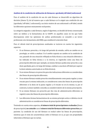TESIS DOCTORAL: ISABEL Mª GARCÍA LÓPEZ MATERIAL Y MÉTODOS
81
Análisis de la condición de utilización de fármacos: aprobado/off-label/unlicensed
Para el análisis de la condición de uso de cada fármaco se desarrolló un algoritmo de
decisión (Anexo 5), de tal manera que a cada fármaco se le asignó una condición de uso
(aprobado/ off-label / unlicensed) y un único motivo de uso unlicensed u off-label, siendo
las diferentes opciones mutuamente excluyentes.
La categoría asignada a cada fármaco, según el algoritmo, se decidió de forma consensuada
entre un médico y la farmacéutica de la UAIPP; en aquellos casos en los que hubo
discrepancias entre las opiniones de ambos profesionales se consultó a un tercer
profesional, otra farmacéutica del HNJS, que estableció la decisión final.
Para el cálculo total de prescripciones analizadas se tuvieron en cuenta los siguientes
aspectos:
 Si un fármaco prescrito, a lo largo del periodo de estudio, sufría un cambio en su
posología, se volvía a analizar. Si el cambio suponía un cambio en la condición de
uso, pasando de una situación reflejada en ficha técnica a una situación diferente a
las indicada en ficha técnica o a la inversa, se registraba como una línea de
prescripción diferente (por ejemplo, un mismo fármaco podía estar prescrito a una
dosis aprobada, pero a lo largo del tiempo, cambiar a una dosis off-label por superar
la dosis máxima autorizada en su ficha técnica).
 Si un mismo fármaco era prescrito para dos indicaciones diferentes se consideraban
dos líneas de prescripción diferentes.
 Si un mismo fármaco estaba prescrito simultáneamente como pauta regular y como
rescate para la misma indicación, se consideraron como dos líneas de prescripción
diferentes si la dosis de la pauta regular y el rescate no era la misma; si, por el
contrario, la dosis también coincidía se consideró dentro de la misma prescripción.
 Si un mismo fármaco era prescrito por dos vías de administración diferentes se
registró como dos líneas de prescripción diferentes.
 Las diferentes formas farmacéuticas de un mismo principio activo e idéntica vía de
administración se consideraron líneas de prescripción diferentes.
Teniendo en cuenta estos aspectos, el número total de prescripciones evaluadas (líneas
de prescripción) no coincide con el número total de fármacos diferentes prescritos por
paciente. La condición de uso del fármaco se evaluó sobre las líneas de prescripción,
mientras que el resto de características sobre el fármaco en sí, ya que son propiedades
inherentes al fármaco que no varían.
 