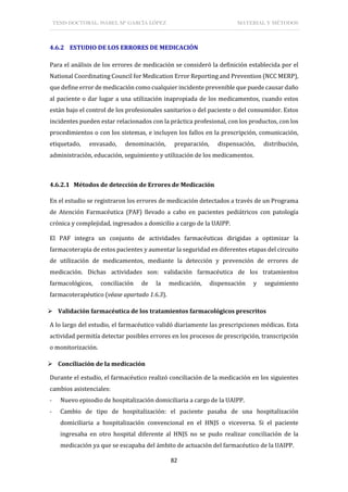 TESIS DOCTORAL: ISABEL Mª GARCÍA LÓPEZ MATERIAL Y MÉTODOS
82
4.6.2 ESTUDIO DE LOS ERRORES DE MEDICACIÓN
Para el análisis de los errores de medicación se consideró la definición establecida por el
National Coordinating Council for Medication Error Reporting and Prevention (NCC MERP),
que define error de medicación como cualquier incidente prevenible que puede causar daño
al paciente o dar lugar a una utilización inapropiada de los medicamentos, cuando estos
están bajo el control de los profesionales sanitarios o del paciente o del consumidor. Estos
incidentes pueden estar relacionados con la práctica profesional, con los productos, con los
procedimientos o con los sistemas, e incluyen los fallos en la prescripción, comunicación,
etiquetado, envasado, denominación, preparación, dispensación, distribución,
administración, educación, seguimiento y utilización de los medicamentos.
4.6.2.1 Métodos de detección de Errores de Medicación
En el estudio se registraron los errores de medicación detectados a través de un Programa
de Atención Farmacéutica (PAF) llevado a cabo en pacientes pediátricos con patología
crónica y complejidad, ingresados a domicilio a cargo de la UAIPP.
El PAF integra un conjunto de actividades farmacéuticas dirigidas a optimizar la
farmacoterapia de estos pacientes y aumentar la seguridad en diferentes etapas del circuito
de utilización de medicamentos, mediante la detección y prevención de errores de
medicación. Dichas actividades son: validación farmacéutica de los tratamientos
farmacológicos, conciliación de la medicación, dispensación y seguimiento
farmacoterapéutico (véase apartado 1.6.3).
 Validación farmacéutica de los tratamientos farmacológicos prescritos
A lo largo del estudio, el farmacéutico validó diariamente las prescripciones médicas. Esta
actividad permitía detectar posibles errores en los procesos de prescripción, transcripción
o monitorización.
 Conciliación de la medicación
Durante el estudio, el farmacéutico realizó conciliación de la medicación en los siguientes
cambios asistenciales:
- Nuevo episodio de hospitalización domiciliaria a cargo de la UAIPP.
- Cambio de tipo de hospitalización: el paciente pasaba de una hospitalización
domiciliaria a hospitalización convencional en el HNJS o viceversa. Si el paciente
ingresaba en otro hospital diferente al HNJS no se pudo realizar conciliación de la
medicación ya que se escapaba del ámbito de actuación del farmacéutico de la UAIPP.
 