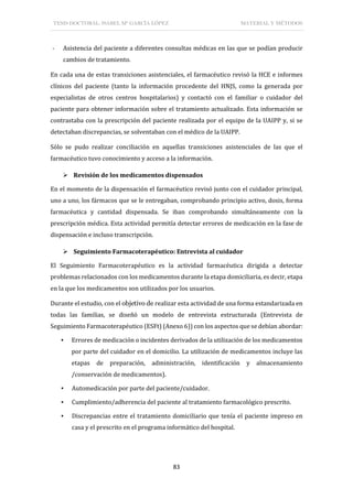TESIS DOCTORAL: ISABEL Mª GARCÍA LÓPEZ MATERIAL Y MÉTODOS
83
- Asistencia del paciente a diferentes consultas médicas en las que se podían producir
cambios de tratamiento.
En cada una de estas transiciones asistenciales, el farmacéutico revisó la HCE e informes
clínicos del paciente (tanto la información procedente del HNJS, como la generada por
especialistas de otros centros hospitalarios) y contactó con el familiar o cuidador del
paciente para obtener información sobre el tratamiento actualizado. Esta información se
contrastaba con la prescripción del paciente realizada por el equipo de la UAIPP y, si se
detectaban discrepancias, se solventaban con el médico de la UAIPP.
Sólo se pudo realizar conciliación en aquellas transiciones asistenciales de las que el
farmacéutico tuvo conocimiento y acceso a la información.
 Revisión de los medicamentos dispensados
En el momento de la dispensación el farmacéutico revisó junto con el cuidador principal,
uno a uno, los fármacos que se le entregaban, comprobando principio activo, dosis, forma
farmacéutica y cantidad dispensada. Se iban comprobando simultáneamente con la
prescripción médica. Esta actividad permitía detectar errores de medicación en la fase de
dispensación e incluso transcripción.
 Seguimiento Farmacoterapéutico: Entrevista al cuidador
El Seguimiento Farmacoterapéutico es la actividad farmacéutica dirigida a detectar
problemas relacionados con los medicamentos durante la etapa domiciliaria, es decir, etapa
en la que los medicamentos son utilizados por los usuarios.
Durante el estudio, con el objetivo de realizar esta actividad de una forma estandarizada en
todas las familias, se diseñó un modelo de entrevista estructurada (Entrevista de
Seguimiento Farmacoterapéutico (ESFt) (Anexo 6)) con los aspectos que se debían abordar:
▪ Errores de medicación o incidentes derivados de la utilización de los medicamentos
por parte del cuidador en el domicilio. La utilización de medicamentos incluye las
etapas de preparación, administración, identificación y almacenamiento
/conservación de medicamentos).
▪ Automedicación por parte del paciente/cuidador.
▪ Cumplimiento/adherencia del paciente al tratamiento farmacológico prescrito.
▪ Discrepancias entre el tratamiento domiciliario que tenía el paciente impreso en
casa y el prescrito en el programa informático del hospital.
 