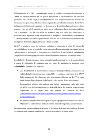 TESIS DOCTORAL: ISABEL Mª GARCÍA LÓPEZ MATERIAL Y MÉTODOS
84
El farmacéutico de la UAIPP citaba periódicamente al cuidador principal del paciente en la
CAFPP. En aquellas familias en las que no era posible el desplazamiento del cuidador
principal a la CAFPP del hospital, la ESFt se realizaba en el propio domicilio del paciente. En
estos casos excepcionales, el farmacéutico programaba con la familia una visita domiciliaria
de Seguimiento Farmacoterapéutico y se desplazaba al domicilio del paciente para realizar
una entrevista inicial. El seguimiento posterior se realizaba mediante contacto telefónico
con el cuidador. Para la valoración de aspectos muy concretos que requiriesen la
visualización de alguna técnica o medicamento se delegaba la función en una enfermera de
la UAIPP que había sido formada previamente para ello por el farmacéutico, quien evaluaba
en el propio domicilio del paciente el aspecto en cuestión.
La ESFt se realizó a todos los pacientes incluidos en el estudio al inicio del mismo. La
periodicidad con la que se realizaba posteriormente el seguimiento farmacoterapéutico a
cada paciente, la determinó el farmacéutico en función de la necesidad de cada familia,
complejidad farmacológica y frecuencia de cambios en el tratamiento de cada paciente.
Con el objetivo de determinar de forma homogénea qué considerar error de medicación en
la etapa de utilización de medicamentos por parte del cuidador, se tomaron como
referencia los siguientes documentos:
 Guía de utilización de medicamentos para pacientes ingresados a domicilio, que fue
elaborada de forma consensuada entre el SF y el equipo de enfermería de la UAIPP.
Dicho documento fue elaborado con información obtenida de la FT de cada
medicamento, bases de datos UpToDate® e información de los laboratorios.
 Documentos y trípticos informativos para padres y cuidadores, elaborados tanto
por el Servicio de Farmacia como por la UAIPP. Estos documentos se encuentran
disponibles en la página web del Servicio de Farmacia del HNJS
(https://www.comunidad.madrid/hospital/ninojesus/profesionales/servicios-
centrales/farmacia).
 Recomendaciones establecidas o aportadas por algún profesional del SF o UAIPP del
HNJS sobre la utilización de medicamentos o dispositivos para su administración.
De esta manera, todas aquellas prácticas que se desviaron de lo indicado en alguno de estos
documentos o recomendaciones fueron consideradas errores de medicación.
 