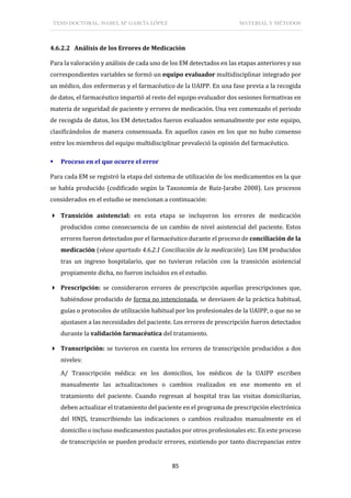 TESIS DOCTORAL: ISABEL Mª GARCÍA LÓPEZ MATERIAL Y MÉTODOS
85
4.6.2.2 Análisis de los Errores de Medicación
Para la valoración y análisis de cada uno de los EM detectados en las etapas anteriores y sus
correspondientes variables se formó un equipo evaluador multidisciplinar integrado por
un médico, dos enfermeras y el farmacéutico de la UAIPP. En una fase previa a la recogida
de datos, el farmacéutico impartió al resto del equipo evaluador dos sesiones formativas en
materia de seguridad de paciente y errores de medicación. Una vez comenzado el periodo
de recogida de datos, los EM detectados fueron evaluados semanalmente por este equipo,
clasificándolos de manera consensuada. En aquellos casos en los que no hubo consenso
entre los miembros del equipo multidisciplinar prevaleció la opinión del farmacéutico.
 Proceso en el que ocurre el error
Para cada EM se registró la etapa del sistema de utilización de los medicamentos en la que
se había producido (codificado según la Taxonomía de Ruiz-Jarabo 2008). Los procesos
considerados en el estudio se mencionan a continuación:
 Transición asistencial: en esta etapa se incluyeron los errores de medicación
producidos como consecuencia de un cambio de nivel asistencial del paciente. Estos
errores fueron detectados por el farmacéutico durante el proceso de conciliación de la
medicación (véase apartado 4.6.2.1 Conciliación de la medicación). Los EM producidos
tras un ingreso hospitalario, que no tuvieran relación con la transición asistencial
propiamente dicha, no fueron incluidos en el estudio.
 Prescripción: se consideraron errores de prescripción aquellas prescripciones que,
habiéndose producido de forma no intencionada, se desviasen de la práctica habitual,
guías o protocolos de utilización habitual por los profesionales de la UAIPP, o que no se
ajustasen a las necesidades del paciente. Los errores de prescripción fueron detectados
durante la validación farmacéutica del tratamiento.
 Transcripción: se tuvieron en cuenta los errores de transcripción producidos a dos
niveles:
A/ Transcripción médica: en los domicilios, los médicos de la UAIPP escriben
manualmente las actualizaciones o cambios realizados en ese momento en el
tratamiento del paciente. Cuando regresan al hospital tras las visitas domiciliarias,
deben actualizar el tratamiento del paciente en el programa de prescripción electrónica
del HNJS, transcribiendo las indicaciones o cambios realizados manualmente en el
domicilio o incluso medicamentos pautados por otros profesionales etc. En este proceso
de transcripción se pueden producir errores, existiendo por tanto discrepancias entre
 