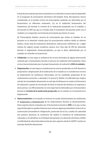 TESIS DOCTORAL: ISABEL Mª GARCÍA LÓPEZ MATERIAL Y MÉTODOS
86
la hoja de prescripción que tiene el paciente en su domicilio y la prescripción disponible
en el programa de prescripción electrónica del hospital. Estas discrepancias fueron
consideradas en el estudio errores de transcripción, pudiendo ser detectadas por el
farmacéutico en diferentes momentos: (1) en la validación farmacéutica del
tratamiento, (2) durante la revisión de la medicación preparada con el cuidador y
(3) durante la ESFt (ya que se revisaba todo el tratamiento del paciente junto con el
cuidador y se comparaba con la hoja de prescripción que tienen en casa).
B/ Transcripción familiar: proceso de transcripción que realiza el cuidador de un
paciente en su domicilio cuando pasa las prescripciones médicas desde un informe
médico, receta, hoja de tratamiento domiciliaria, indicaciones telefónicas etc. a algún
sistema de registro propio (cuaderno, pizarra etc.). Este tipo de EM fue detectado
durante el seguimiento farmacoterapéutico, ya que la dosis administrada por el
cuidador no coincidía con la prescrita.
 Validación: en esta etapa se incluyeron los errores derivados de alguna intervención
realizada por el farmacéutico durante el proceso de validación del tratamiento. Estos
errores fueron detectados por el propio farmacéutico al realizarle la ESFt al cuidador.
 Dispensación: en esta etapa se consideraron los errores producidos en el SF durante la
preparación o dispensación de la medicación. En el estudio no se consideraron errores
de dispensación las incidencias relacionadas con las cantidades preparadas de los
medicamentos prescritos a demanda (“si precisa”), debido a la dificultad que implica
calcular las necesidades del paciente en este tipo de fármacos en cuanto a la frecuencia
de utilización o pautas de incremento de dosis en función del síntoma y la respuesta a
dosis previas. Los EM producidos en esta etapa fueron detectados por el farmacéutico
durante la revisión de la medicación preparada con el cuidador en el momento de la
dispensación.
 Almacenamiento: en el estudio se tuvieron en cuenta exclusivamente las condiciones
de temperatura y fotoprotección de los medicamentos durante su almacenamiento.
Estos aspectos fueron evaluados por el farmacéutico durante la ESFt, en la que se hizo
especial hincapié en aquellos fármacos que tuvieran alguna peculiaridad a la hora de su
conservación (necesidad de refrigeración, protección de la luz y cambio de caducidad
tras primera apertura). Se excluyeron del análisis la existencia de medicamentos
caducados o sin identificar en el botiquín del paciente y la ubicación del mismo, debido
a la dificultad de valoración/observación de estos aspectos desde la CAFPP e incluso en
el propio domicilio del paciente.
 