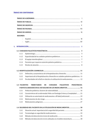 ÍNDICE DE CONTENIDOS
ÍNDICE DE ACRÓNIMOS………………………………………………………………………………………..………… I
ÍNDICE DE TABLAS.………………………………………………………………………………………………………… III
ÍNDICE DE GRÁFICOS.………………………………………………………………………………………………….….. V
ÍNDICE DE FIGURAS.………………………………………………………………………………………………………. VII
ÍNDICE DE ANEXOS.……………………………………………………………………………………………………..…. IX
RESUMEN
- Español………………………………………………………………………………………………………….. XI
- Inglés…..……………………………………………………………………………………………………..….. XV
1. INTRODUCCIÓN.………………………………………………………………………………………………..…………. 1
1.1 CUIDADOS PALIATIVOS PEDIÁTRICOS………………………………………………………………….… 3
1.1.1 Epidemiologia………………………………………………………………………………………………… 3
1.1.2 Especificidad de los cuidados paliativos pediátricos………………………………………..… 6
1.1.3 El equipo interdisciplinar………………………………………………………………………………… 7
1.1.4 Pacientes que requieren atención paliativa pediátrica………………………………………. 7
1.1.5 Niveles de atención…………………………………………………………………………………………. 8
1.2 HOSPITALIZACIÓN A DOMICILIO………………………………………………………………………….... 11
1.2.1 Definición y características de la Hospitalización a Domicilio…………………………..… 11
1.2.2 Importancia de la Hospitalización a Domicilio en cuidados paliativos pediátricos. 11
1.2.3 Peculiaridades de la HaD en relación a la utilización de medicamentos………………. 13
1.3 PACIENTES TRIBUTARIOS DE CUIDADOS PALIATIVOS PEDIÁTRICOS:
PARTICULARIDADES EN EL USO SEGURO DE LOS MEDICAMENTOS……………………….... 16
1.3.1 Población pediátrica: factores de vulnerabilidad………………………………………………. 16
1.3.2 Características de la enfermedad: Niño con Patología Crónica y Complejidad…..…. 21
1.3.3 Utilización no autorizada de medicamentos: off-label/unlicensed………………….….. 23
1.3.4 Medicamentos de alto riesgo…………………………………………………………………………… 26
1.3.5 Medicamentos peligrosos……………………………………………………………………………..…. 27
1.4 SEGURIDAD DEL PACIENTE EN LA UTILIZACIÓN DE MEDICAMENTOS………….…………. 30
1.4.1 Situación actual: importancia de la seguridad del paciente………………………………… 30
1.4.2 Terminología en seguridad de medicamentos…………………………………………………… 33
1.4.3 Métodos de detección de errores de medicación…………………………………………….…. 35
1.4.4 Métodos de detección de errores utilizados en el ámbito domiciliario………………… 38
 