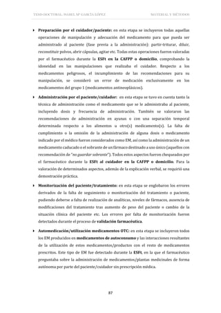 TESIS DOCTORAL: ISABEL Mª GARCÍA LÓPEZ MATERIAL Y MÉTODOS
87
 Preparación por el cuidador/paciente: en esta etapa se incluyeron todas aquellas
operaciones de manipulación y adecuación del medicamento para que pueda ser
administrado al paciente (fase previa a la administración): partir-triturar, diluir,
reconstituir polvos, abrir cápsulas, agitar etc. Todas estas operaciones fueron valoradas
por el farmacéutico durante la ESFt en la CAFPP o domicilio, comprobando la
idoneidad en las manipulaciones que realizaba el cuidador. Respecto a los
medicamentos peligrosos, el incumplimiento de las recomendaciones para su
manipulación, se consideró un error de medicación exclusivamente en los
medicamentos del grupo 1 (medicamentos antineoplásicos).
 Administración por el paciente/cuidador: en esta etapa se tuvo en cuenta tanto la
técnica de administración como el medicamento que se le administraba al paciente,
incluyendo dosis y frecuencia de administración. También se valoraron las
recomendaciones de administración en ayunas o con una separación temporal
determinada respecto a los alimentos u otro(s) medicamento(s). La falta de
cumplimiento o la omisión de la administración de alguna dosis o medicamento
indicado por el médico fueron considerados como EM, así como la administración de un
medicamento caducado o el sobrante de un fármaco destinado a uso único (aquellos con
recomendación de “no guardar sobrante”). Todos estos aspectos fueron chequeados por
el farmacéutico durante la ESFt al cuidador en la CAFPP o domicilio. Para la
valoración de determinados aspectos, además de la explicación verbal, se requirió una
demostración práctica.
 Monitorización del paciente/tratamiento: en esta etapa se englobaron los errores
derivados de la falta de seguimiento o monitorización del tratamiento o paciente,
pudiendo deberse a falta de realización de analíticas, niveles de fármacos, ausencia de
modificaciones del tratamiento tras aumento de peso del paciente o cambio de la
situación clínica del paciente etc. Los errores por falta de monitorización fueron
detectados durante el proceso de validación farmacéutica.
 Automedicación/utilización medicamentos OTC: en esta etapa se incluyeron todos
los EM producidos en medicamentos de autoconsumo y las interacciones resultantes
de la utilización de estos medicamentos/productos con el resto de medicamentos
prescritos. Este tipo de EM fue detectado durante la ESFt, en la que el farmacéutico
preguntaba sobre la administración de medicamentos/plantas medicinales de forma
autónoma por parte del paciente/cuidador sin prescripción médica.
 
