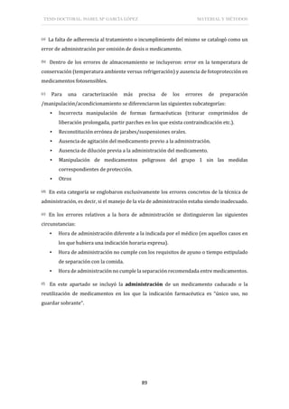 TESIS DOCTORAL: ISABEL Mª GARCÍA LÓPEZ MATERIAL Y MÉTODOS
89
(a) La falta de adherencia al tratamiento o incumplimiento del mismo se catalogó como un
error de administración por omisión de dosis o medicamento.
(b) Dentro de los errores de almacenamiento se incluyeron: error en la temperatura de
conservación (temperatura ambiente versus refrigeración) y ausencia de fotoprotección en
medicamentos fotosensibles.
(c) Para una caracterización más precisa de los errores de preparación
/manipulación/acondicionamiento se diferenciaron las siguientes subcategorías:
▪ Incorrecta manipulación de formas farmacéuticas (triturar comprimidos de
liberación prolongada, partir parches en los que exista contraindicación etc.).
▪ Reconstitución errónea de jarabes/suspensiones orales.
▪ Ausencia de agitación del medicamento previo a la administración.
▪ Ausencia de dilución previa a la administración del medicamento.
▪ Manipulación de medicamentos peligrosos del grupo 1 sin las medidas
correspondientes de protección.
▪ Otros
(d) En esta categoría se englobaron exclusivamente los errores concretos de la técnica de
administración, es decir, si el manejo de la vía de administración estaba siendo inadecuado.
(e) En los errores relativos a la hora de administración se distinguieron las siguientes
circunstancias:
▪ Hora de administración diferente a la indicada por el médico (en aquellos casos en
los que hubiera una indicación horaria expresa).
▪ Hora de administración no cumple con los requisitos de ayuno o tiempo estipulado
de separación con la comida.
▪ Hora de administración no cumple la separación recomendada entre medicamentos.
(f) En este apartado se incluyó la administración de un medicamento caducado o la
reutilización de medicamentos en los que la indicación farmacéutica es “único uso, no
guardar sobrante”.
 