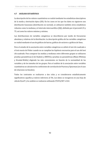 TESIS DOCTORAL: ISABEL Mª GARCÍA LÓPEZ MATERIAL Y MÉTODOS
92
4.7 ANÁLISIS ESTADÍSTICO
La descripción de los valores cuantitativos se realizó mediante los estadísticos descriptivos
de la media y desviación típica (SD). En los casos en los que los datos no siguieron una
distribución Gaussiana (distribución no normal), se utilizaron también otros estadísticos
robustos como la mediana y el intervalo intercuartílico (IQI), definido por el percentil 25 y
75, así como los valores máximo y mínimo.
Las distribuciones de variables categóricas se describieron por medio de frecuencias
absolutas y relativas de la distribución. La descripción gráfica de las variables categóricas
se realizó mediante el uso de gráficos de barras, gráficos de sectores o gráficos de línea.
Para el estudio de la asociación entre variables categóricas se utilizó el test chi-cuadrado o
el test exacto de Fisher cuando no se cumplían las hipótesis necesarias para el uso del test
chi-cuadrado. Para comparar las medias y medianas entre diferentes grupos se utilizaron
pruebas paramétricas (t de Student y ANOVA) y pruebas no paramétricas (Mann-Whitney
y Kruskal-Wallis) eligiendo las más convenientes en función de la normalidad de las
variables y de los tamaños de los grupos. Para el análisis de la asociación entre variables
cuantitativas se calcularon los coeficientes de correlación de Pearson y Spearman (en el caso
de relaciones no lineales).
Todos los contrastes se realizaron a dos colas y se consideraron estadísticamente
significativos aquellos p valores inferiores al 5%. Los datos se recogieron en una hoja de
cálculo Excel® y los análisis se realizaron utilizando STATA/SE® v14.0.
 
