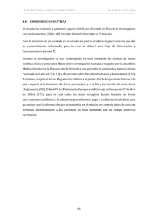 TESIS DOCTORAL: ISABEL Mª GARCÍA LÓPEZ MATERIAL Y MÉTODOS
93
4.8 CONSIDERACIONES ÉTICAS
El estudio fue evaluado y aprobado (agosto 2018) por el Comité de Ética de la Investigación
con medicamentos (CEIm) del Hospital Infantil Universitario Niño Jesús.
Para la inclusión de un paciente en el estudio los padres o tutores legales tuvieron que dar
su consentimiento informado, para lo cual se elaboró una Hoja de Información y
Consentimiento (Anexo 7).
Durante la investigación se han contemplado en todo momento las normas de buena
práctica clínica y principios éticos sobre investigación humana, recogidos por la Asamblea
Médica Mundial en la Declaración de Helsinki y sus posteriores enmiendas, hasta la última
realizada en el año 2013 (171) y el Convenio sobre Derechos Humanos y Biomedicina (172).
Asimismo, respeta el actual Reglamento relativo a la protección de las personas físicas en lo
que respecta al tratamiento de datos personales, y a la libre circulación de estos datos
(Reglamento (UE) 2016/679 del Parlamento Europeo y del Consejo de Europa de 27 de abril
de 2016) (173), para lo cual todos los datos recogidos fueron tratados de forma
estrictamente confidencial. Se adoptó un procedimiento seguro de disociación de datos para
garantizar que la información que se manejaba en el estudio no contenía datos de carácter
personal, identificándose a los pacientes en todo momento con un código numérico
correlativo.
 