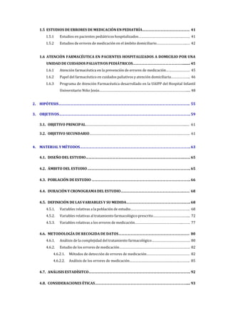 1.5 ESTUDIOS DE ERRORES DE MEDICACIÓN EN PEDIATRÍA………………………………………… 41
1.5.1 Estudios en pacientes pediátricos hospitalizados………………………………………..……. 41
1.5.2 Estudios de errores de medicación en el ámbito domiciliario…………………………..… 42
1.6 ATENCIÓN FARMACÉUTICA EN PACIENTES HOSPITALIZADOS A DOMICILIO POR UNA
UNIDAD DE CUIDADOS PALIATIVOS PEDIÁTRICOS……………………………………………........ 45
1.6.1 Atención farmacéutica en la prevención de errores de medicación……………………. 45
1.6.2 Papel del farmacéutico en cuidados paliativos y atención domiciliaria……………….. 46
1.6.3 Programa de Atención Farmacéutica desarrollado en la UAIPP del Hospital Infantil
Universitario Niño Jesús……………….………………………………………………………………..... 48
2. HIPÓTESIS……………………………………………………………………………………………………………………. 55
3. OBJETIVOS……………………………………………………………………………………………………………………. 59
3.1. OBJETIVO PRINCIPAL………………….………………………………………………………………………...… 61
3.2. OBJETIVO SECUNDARIO………………….……………………………………………………………….………. 61
4. MATERIAL Y MÉTODOS…………………………………………………………………………………………………. 63
4.1. DISEÑO DEL ESTUDIO……………………………………………………………………………………….…… 65
4.2. ÁMBITO DEL ESTUDIO .…………………………………………………………………………………………. 65
4.3. POBLACIÓN DE ESTUDIO ………………………………………………………………………………………. 66
4.4. DURACIÓN Y CRONOGRAMA DEL ESTUDIO……………………………………………………….…… 68
4.5. DEFINICIÓN DE LAS VARIABLES Y SU MEDIDA………………………………………………….……. 68
4.5.1. Variables relativas a la población de estudio…………………………………………………….. 68
4.5.2. Variables relativas al tratamiento farmacológico prescrito………………………………... 72
4.5.3. Variables relativas a los errores de medicación…………………………………………...……. 77
4.6. METODOLOGÍA DE RECOGIDA DE DATOS……………………………………………………………… 80
4.6.1. Análisis de la complejidad del tratamiento farmacológico…………………………………. 80
4.6.2. Estudio de los errores de medicación…………………………………………………………….…. 82
4.6.2.1. Métodos de detección de errores de medicación……………………………………… 82
4.6.2.2. Análisis de los errores de medicación…………………………………………….……….. 85
4.7. ANÁLISIS ESTADÍSITCO…………………………………………………………………………………………. 92
4.8. CONSIDERACIONES ÉTICAS………………………………………………………………………………….... 93
 