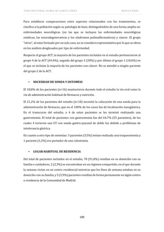TESIS DOCTORAL: ISABEL Mª GARCÍA LÓPEZ RESULTADOS
100
Para establecer comparaciones entre aspectos relacionados con los tratamientos, se
clasifica a la población según su patología de base, distinguiéndola de una forma amplia en:
enfermedades neurológicas (en las que se incluyen las enfermedades neurológicas
estáticas, las neurodegenerativas y los síndromes polimalformativos) y cáncer. El grupo
“otros”, al estar formado por un solo caso, no se considera representativo por lo que se obvia
en los análisis desglosados por tipo de enfermedad.
Respecto al grupo ACT, la mayoría de los pacientes incluidos en el estudio pertenecieron al
grupo 4 de la ACT (69,4%), seguido del grupo 3 (20%) y por último el grupo 1 (10,6%) en
el que se incluían la mayoría de los pacientes con cáncer. No se atendió a ningún paciente
del grupo 2 de la ACT.
▪ NECESIDAD DE SONDA Y OSTOMÍAS
El 18,8% de los pacientes (n=16) mantuvieron durante todo el estudio la vía oral como la
vía de administración habitual de fármacos y nutrición.
El 21,2% de los pacientes del estudio (n=18) necesitó la colocación de una sonda para la
administración de fármacos, que en el 100% de los casos fue de localización nasogástrica.
En el transcurso del estudio, a 4 de estos pacientes se les terminó realizando una
gastrostomía. El total de pacientes con gastrostomía fue del 64,7% (55 pacientes), de los
cuales 4 tuvieron una GT con sonda gastro-yeyunal de doble luz debido a problemas de
intolerancia gástrica.
En cuanto a otro tipo de ostomías: 3 pacientes (3,5%) tenían realizada una traqueostomía y
1 paciente (1,2%) era portador de una colostomía.
▪ LUGAR HABITUAL DE RESIDENCIA
Del total de pacientes incluidos en el estudio, 78 (91,8%) residían en su domicilio con su
familia o cuidadores, 2 (2,3%) se encontraban en un régimen compartido, en el que durante
la semana vivían en un centro residencial mientras que los fines de semana estaban en su
domicilio con su familia, y 5 (5,9%) pacientes residían de forma permanente en algún centro
o residencia de la Comunidad de Madrid.
 