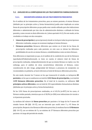 TESIS DOCTORAL: ISABEL Mª GARCÍA LÓPEZ RESULTADOS
103
5.2. ANÁLISIS DE LA COMPLEJIDAD DE LOS TRATAMIENTOS FARMACOLÓGICOS
5.2.1. DESCRIPCIÓN GENERAL DE LOS TRATAMIENTOS PRESCRITOS
En el análisis de los tratamientos prescritos, para un mismo paciente, el mismo fármaco
(definido por su principio activo y forma farmacéutica) podía estar implicado en varias
líneas de prescripción diferentes ya que podía estar siendo utilizado para dos indicaciones
diferentes o administrado por dos vías de administración distintas o utilizado de forma
pautada y como rescate en dosis diferentes etc. (véase apartado 4.6.1). De este modo, en los
resultados se trabaja con dos conceptos:
 Líneas de prescripción (o prescripciones): donde se incluyen todas las prescripciones
diferentes realizadas, aunque en ocasiones implique el mismo fármaco.
 Fármacos prescritos: fármacos diferentes que existen en el total de las líneas de
prescripción realizadas para cada paciente; en este caso se obvian las diferentes
posibilidades de uso de un mismo fármaco, contabilizándose como un único fármaco.
Esta diferencia es importante ya que, en el análisis de la condición de uso de los fármacos
(aprobado/off-label/unlicensed), se tiene en cuenta el número total de líneas de
prescripción realizadas, independientemente de que un mismo fármaco se repita o no. Sin
embargo, para el análisis de otras características inherentes al fármaco, como:
consideración de alto riesgo, peligrosidad del fármaco y presencia de excipientes no
recomendados en pediatría, se hará referencia al total de fármacos diferentes prescritos.
De este modo, durante los 9 meses en los que transcurrió el estudio, se incluyeron 85
pacientes, en los que se analizaron un total de 1241 líneas de prescripción, y un total de
1199 fármacos diferentes prescritos. En el total de la muestra, se utilizaron 160
principios activos diferentes, con un total de 224 especialidades farmacéuticas distintas
(definidas por el principio activo y forma farmacéutica).
De las 1241 líneas de prescripciones analizadas, en el 69,1% (n=857) de los casos, el
fármaco estaba pautado, mientras que en el 30,9% (n=384) eran indicaciones de rescate o
si el paciente precisaba.
La mediana del número de líneas prescritas por paciente a lo largo de los 9 meses del
estudio fueron 14 [IQI: 10-17], con un intervalo que osciló entre 5 y 45 líneas de
prescripción. Respecto a los fármacos diferentes prescritos, la mediana fueron 13 fármacos
[IQI: 10-17], con un mínimo de 5 y un máximo de 37 fármacos diferentes prescritos por
paciente a lo largo del periodo de estudio.
 