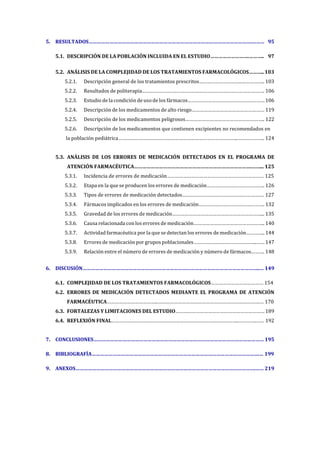 5. RESULTADOS……………………………………………………………………………………………………….……… 95
5.1. DESCRIPCIÓN DE LA POBLACIÓN INCLUIDA EN EL ESTUDIO……………………….……….. 97
5.2. ANÁLISIS DE LA COMPLEJIDAD DE LOS TRATAMIENTOS FARMACOLÓGICOS……….. 103
5.2.1. Descripción general de los tratamientos prescritos…………………………..…………….. 103
5.2.2. Resultados de politerapia………………………………………………………………………………. 106
5.2.3. Estudio de la condición de uso de los fármacos………………………………………………… 106
5.2.4. Descripción de los medicamentos de alto riesgo……………………………………………… 119
5.2.5. Descripción de los medicamentos peligrosos………………………………………………….. 122
5.2.6. Descripción de los medicamentos que contienen excipientes no recomendados en
la población pediátrica……………………………………………………………………………..……………….. 124
5.3. ANÁLISIS DE LOS ERRORES DE MEDICACIÓN DETECTADOS EN EL PROGRAMA DE
ATENCIÓN FARMACÉUTICA………………………………………………………………………….……... 125
5.3.1. Incidencia de errores de medicación……………………………………………………………… 125
5.3.2. Etapa en la que se producen los errores de medicación……………………………………. 126
5.3.3. Tipos de errores de medicación detectados………………………………………………….… 127
5.3.4. Fármacos implicados en los errores de medicación…………………………………………. 132
5.3.5. Gravedad de los errores de medicación…………………………………………………………... 135
5.3.6. Causa relacionada con los errores de medicación…………………………………………….. 140
5.3.7. Actividad farmacéutica por la que se detectan los errores de medicación………….. 144
5.3.8. Errores de medicación por grupos poblacionales………………………………………..…… 147
5.3.9. Relación entre el número de errores de medicación y número de fármacos………. 148
6. DISCUSIÓN………………………………………………………………………………………………………………..… 149
6.1. COMPLEJIDAD DE LOS TRATAMIENTOS FARMACOLÓGICOS………………………………… 154
6.2. ERRORES DE MEDICACIÓN DETECTADOS MEDIANTE EL PROGRAMA DE ATENCIÓN
FARMACÉUTICA………………………………..………………………………………………………………….… 170
6.3. FORTALEZAS Y LIMITACIONES DEL ESTUDIO………………………………………………………… 189
6.4. REFLEXIÓN FINAL…………………………………………………………………………………..………….…… 192
7. CONCLUSIONES…………………………………………………………………………………………………………… 195
8. BIBLIOGRAFÍA………………………………………………………………………………………………………….… 199
9. ANEXOS………………………………………………………………………………………………………………….…… 219
 