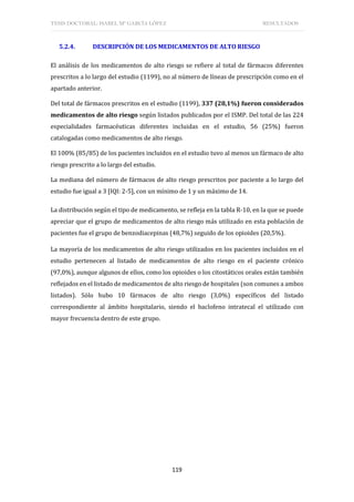 TESIS DOCTORAL: ISABEL Mª GARCÍA LÓPEZ RESULTADOS
119
5.2.4. DESCRIPCIÓN DE LOS MEDICAMENTOS DE ALTO RIESGO
El análisis de los medicamentos de alto riesgo se refiere al total de fármacos diferentes
prescritos a lo largo del estudio (1199), no al número de líneas de prescripción como en el
apartado anterior.
Del total de fármacos prescritos en el estudio (1199), 337 (28,1%) fueron considerados
medicamentos de alto riesgo según listados publicados por el ISMP. Del total de las 224
especialidades farmacéuticas diferentes incluidas en el estudio, 56 (25%) fueron
catalogadas como medicamentos de alto riesgo.
El 100% (85/85) de los pacientes incluidos en el estudio tuvo al menos un fármaco de alto
riesgo prescrito a lo largo del estudio.
La mediana del número de fármacos de alto riesgo prescritos por paciente a lo largo del
estudio fue igual a 3 [IQI: 2-5], con un mínimo de 1 y un máximo de 14.
La distribución según el tipo de medicamento, se refleja en la tabla R-10, en la que se puede
apreciar que el grupo de medicamentos de alto riesgo más utilizado en esta población de
pacientes fue el grupo de benzodiacepinas (48,7%) seguido de los opioides (20,5%).
La mayoría de los medicamentos de alto riesgo utilizados en los pacientes incluidos en el
estudio pertenecen al listado de medicamentos de alto riesgo en el paciente crónico
(97,0%), aunque algunos de ellos, como los opioides o los citostáticos orales están también
reflejados en el listado de medicamentos de alto riesgo de hospitales (son comunes a ambos
listados). Sólo hubo 10 fármacos de alto riesgo (3,0%) específicos del listado
correspondiente al ámbito hospitalario, siendo el baclofeno intratecal el utilizado con
mayor frecuencia dentro de este grupo.
 