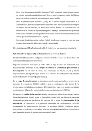 TESIS DOCTORAL: ISABEL Mª GARCÍA LÓPEZ RESULTADOS
129
▪ Error en el almacenamiento de los fármacos (7,6%), producido mayoritariamente por
no cumplir las condiciones de fotoprotección o en otros casos minoritarios (8/39), por
conservar en la nevera medicamentos que no requerían frío.
▪ Hora de administración incorrecta (7,2%). No se detectó ningún error debido a la
administración de fármacos en horarios diferentes a los indicados explícitamente por
el médico. Por el contrario, se detectaron errores debido a la administración de
fármacos en un horario en el que no se respetaba el tiempo recomendado de separación
con la comida (12/37) o, con mayor frecuencia, con la administración de otros fármacos
con los que existía una interacción (25/37).
▪ Frecuencia de administración errónea (6,8%), siendo más frecuente el error por una
frecuencia de administración menor que la recomendada.
El resto de tipos de EM, reflejados en la tabla R-12, tuvieron una incidencia minoritaria.
Relación entre el tipo de EM y la etapa en la que se produce el error.
En la tabla R-13 se describen los tipos de errores detectados en cada una de las etapas del
sistema de utilización de medicamentos.
Según los resultados mostrados en dicha tabla, el tipo de error de medicación más
frecuentemente detectado en las etapas de transición asistencial, prescripción y
transcripción fue el error de dosis, con porcentajes de 43,2%, 34,4% y 49,1%
respectivamente. En segundo lugar, el error en la selección del medicamento o la omisión
de un medicamento necesario (según la etapa).
En la etapa de monitorización se detectaron, con frecuencias similares, errores en la
duración de tratamiento (53,8%), debido a que se prolongaron más tiempo de lo
recomendado por falta de monitorización del tratamiento o errores en la dosis por falta de
monitorización del peso del paciente y el consecuente ajuste de dosis (46,2%).
En la etapa de validación farmacéutica de los tratamientos sólo se detectaron errores de
forma farmacéutica, debido a que el farmacéutico seleccionó una forma farmacéutica
inadecuada para las características del paciente. En la etapa de dispensación de la
medicación se detectaron principalmente omisiones de medicamentos (45,8%),
dispensación de medicamentos diferentes al prescrito (43,8%) (pudiendo existir
discrepancia en el fármaco en sí (incluye principio activo), la dosis o la forma farmacéutica)
y errores en la cantidad de medicación dispensada (10,4%).
 