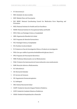 TESIS DOCTORAL: ISABEL Mª GARCÍA LÓPEZ ÍNDICE DE ACRÓNIMOS
II
▪ IV: Intravenoso/a
▪ MDI: Inhalador de dosis medida
▪ MUP: Módulo Único de Prescripción
▪ NCC MERP: National Coordinating Council for Medication Error Reporting and
Prevention
▪ NICE: National Institute for Health and Care Excellence
▪ NIOSH: National Institute for Occupational Safety and Health
▪ NPCC: Niño con Patología Crónica y Complejidad
▪ OMS: Organización Mundial de la Salud
▪ PAF: Programa de Atención Farmacéutica
▪ PCC: Patología Crónica y Complejidad
▪ PCI: Parálisis Cerebral Infantil
▪ PI: Producto en Fase de Investigación Clínica o Producto en investigación
▪ PIGA: Gen que codifica la proteína fosfatidilinositol glicano clase A
▪ PPE: Programa de Prescripción Electrónica
▪ PRM: Problemas Relacionados con los Medicamentos
▪ PSAC: Producto Sin Autorización de Comercialización como medicamento
▪ RAM: Reacción Adversa a Medicamentos
▪ SC: Subcutáneo/a
▪ SD: Desviación Estándar
▪ SF: Servicio de Farmacia
▪ SFt: Seguimiento Farmacoterapéutico
▪ SL: Sublingual
▪ SNS: Sistema Nacional de Salud
▪ UAIPP: Unidad de Atención Integral Paliativa Pediátrica
▪ UCPP: Unidad de Cuidados Paliativos Pediátricos
▪ UHAD: Unidad de Hospitalización a Domicilio
 