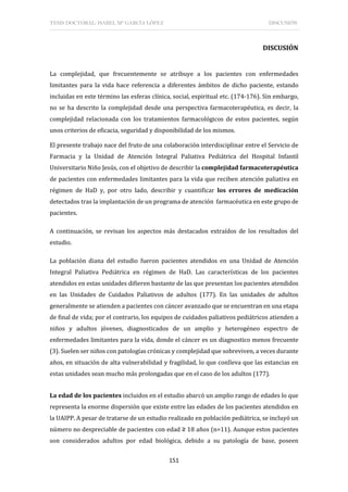 TESIS DOCTORAL: ISABEL Mª GARCÍA LÓPEZ DISCUSIÓN
151
DISCUSIÓN
La complejidad, que frecuentemente se atribuye a los pacientes con enfermedades
limitantes para la vida hace referencia a diferentes ámbitos de dicho paciente, estando
incluidas en este término las esferas clínica, social, espiritual etc. (174-176). Sin embargo,
no se ha descrito la complejidad desde una perspectiva farmacoterapéutica, es decir, la
complejidad relacionada con los tratamientos farmacológicos de estos pacientes, según
unos criterios de eficacia, seguridad y disponibilidad de los mismos.
El presente trabajo nace del fruto de una colaboración interdisciplinar entre el Servicio de
Farmacia y la Unidad de Atención Integral Paliativa Pediátrica del Hospital Infantil
Universitario Niño Jesús, con el objetivo de describir la complejidad farmacoterapéutica
de pacientes con enfermedades limitantes para la vida que reciben atención paliativa en
régimen de HaD y, por otro lado, describir y cuantificar los errores de medicación
detectados tras la implantación de un programa de atención farmacéutica en este grupo de
pacientes.
A continuación, se revisan los aspectos más destacados extraídos de los resultados del
estudio.
La población diana del estudio fueron pacientes atendidos en una Unidad de Atención
Integral Paliativa Pediátrica en régimen de HaD. Las características de los pacientes
atendidos en estas unidades difieren bastante de las que presentan los pacientes atendidos
en las Unidades de Cuidados Paliativos de adultos (177). En las unidades de adultos
generalmente se atienden a pacientes con cáncer avanzado que se encuentran en una etapa
de final de vida; por el contrario, los equipos de cuidados paliativos pediátricos atienden a
niños y adultos jóvenes, diagnosticados de un amplio y heterogéneo espectro de
enfermedades limitantes para la vida, donde el cáncer es un diagnostico menos frecuente
(3). Suelen ser niños con patologías crónicas y complejidad que sobreviven, a veces durante
años, en situación de alta vulnerabilidad y fragilidad, lo que conlleva que las estancias en
estas unidades sean mucho más prolongadas que en el caso de los adultos (177).
La edad de los pacientes incluidos en el estudio abarcó un amplio rango de edades lo que
representa la enorme dispersión que existe entre las edades de los pacientes atendidos en
la UAIPP. A pesar de tratarse de un estudio realizado en población pediátrica, se incluyó un
número no despreciable de pacientes con edad ≥ 18 años (n=11). Aunque estos pacientes
son considerados adultos por edad biológica, debido a su patología de base, poseen
 