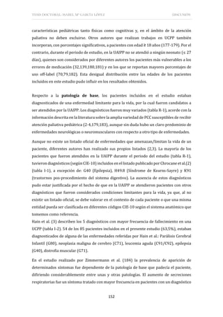 TESIS DOCTORAL: ISABEL Mª GARCÍA LÓPEZ DISCUSIÓN
152
características pediátricas tanto físicas como cognitivas y, en el ámbito de la atención
paliativa no deben excluirse. Otros autores que realizan trabajos en UCPP también
incorporan, con porcentajes significativos, a pacientes con edad ≥ 18 años (177-179). Por el
contrario, durante el periodo de estudio, en la UAIPP no se atendió a ningún neonato (≤ 27
días), quienes son considerados por diferentes autores los pacientes más vulnerables a los
errores de medicación (32,139,180,181) y en los que se reportan mayores porcentajes de
uso off-label (70,79,182). Esta desigual distribución entre las edades de los pacientes
incluidos en este estudio pudo influir en los resultados obtenidos.
Respecto a la patología de base, los pacientes incluidos en el estudio estaban
diagnosticados de una enfermedad limitante para la vida, por la cual fueron candidatos a
ser atendidos por la UAIPP. Los diagnósticos fueron muy variados (tabla R-1), acorde con la
información descrita en la literatura sobre la amplia variedad de PCC susceptibles de recibir
atención paliativa pediátrica (2-4,179,183), aunque sin duda hubo un claro predominio de
enfermedades neurológicas o neuromusculares con respecto a otro tipo de enfermedades.
Aunque no existe un listado oficial de enfermedades que amenazan/limitan la vida de un
paciente, diferentes autores han realizado sus propios listados (2,3). La mayoría de los
pacientes que fueron atendidos en la UAIPP durante el periodo del estudio (tabla R-1),
tuvieron diagnósticos (según CIE-10) incluidos en el listado publicado por Chrocane et al.(2)
(tabla I-1), a excepción de: G40 (Epilepsia), H49.8 (Síndrome de Kearns-Sayre) y K91
(trastornos pos-procedimiento del sistema digestivo). La ausencia de estos diagnósticos
pudo estar justificada por el hecho de que en la UAIPP se atendieron pacientes con otros
diagnósticos que fueron considerados condiciones limitantes para la vida, ya que, al no
existir un listado oficial, se debe valorar en el contexto de cada paciente o que una misma
entidad pueda ser clasificada en diferentes códigos CIE-10 según el sistema anatómico que
tomemos como referencia.
Hain et al. (3) describen los 5 diagnósticos con mayor frecuencia de fallecimiento en una
UCPP (tabla I-2). 54 de los 85 pacientes incluidos en el presente estudio (63,5%), estaban
diagnosticados de alguna de las enfermedades referidas por Hain et al.: Parálisis Cerebral
Infantil (G80), neoplasia maligna de cerebro (C71), leucemia aguda (C91/C92), epilepsia
(G40), distrofia muscular (G71).
En el estudio realizado por Zimmermann et al. (184) la prevalencia de aparición de
determinados síntomas fue dependiente de la patología de base que padecía el paciente,
difiriendo considerablemente entre unas y otras patologías. El aumento de secreciones
respiratorias fue un síntoma tratado con mayor frecuencia en pacientes con un diagnóstico
 