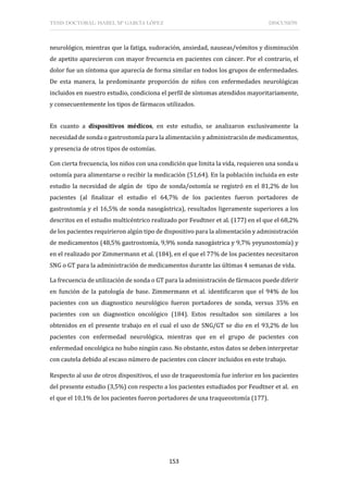TESIS DOCTORAL: ISABEL Mª GARCÍA LÓPEZ DISCUSIÓN
153
neurológico, mientras que la fatiga, sudoración, ansiedad, nauseas/vómitos y disminución
de apetito aparecieron con mayor frecuencia en pacientes con cáncer. Por el contrario, el
dolor fue un síntoma que aparecía de forma similar en todos los grupos de enfermedades.
De esta manera, la predominante proporción de niños con enfermedades neurológicas
incluidos en nuestro estudio, condiciona el perfil de síntomas atendidos mayoritariamente,
y consecuentemente los tipos de fármacos utilizados.
En cuanto a dispositivos médicos, en este estudio, se analizaron exclusivamente la
necesidad de sonda o gastrostomía para la alimentación y administración de medicamentos,
y presencia de otros tipos de ostomías.
Con cierta frecuencia, los niños con una condición que limita la vida, requieren una sonda u
ostomía para alimentarse o recibir la medicación (51,64). En la población incluida en este
estudio la necesidad de algún de tipo de sonda/ostomía se registró en el 81,2% de los
pacientes (al finalizar el estudio el 64,7% de los pacientes fueron portadores de
gastrostomía y el 16,5% de sonda nasogástrica), resultados ligeramente superiores a los
descritos en el estudio multicéntrico realizado por Feudtner et al. (177) en el que el 68,2%
de los pacientes requirieron algún tipo de dispositivo para la alimentación y administración
de medicamentos (48,5% gastrostomía, 9,9% sonda nasogástrica y 9,7% yeyunostomía) y
en el realizado por Zimmermann et al. (184), en el que el 77% de los pacientes necesitaron
SNG o GT para la administración de medicamentos durante las últimas 4 semanas de vida.
La frecuencia de utilización de sonda o GT para la administración de fármacos puede diferir
en función de la patología de base. Zimmermann et al. identificaron que el 94% de los
pacientes con un diagnostico neurológico fueron portadores de sonda, versus 35% en
pacientes con un diagnostico oncológico (184). Estos resultados son similares a los
obtenidos en el presente trabajo en el cual el uso de SNG/GT se dio en el 93,2% de los
pacientes con enfermedad neurológica, mientras que en el grupo de pacientes con
enfermedad oncológica no hubo ningún caso. No obstante, estos datos se deben interpretar
con cautela debido al escaso número de pacientes con cáncer incluidos en este trabajo.
Respecto al uso de otros dispositivos, el uso de traqueostomía fue inferior en los pacientes
del presente estudio (3,5%) con respecto a los pacientes estudiados por Feudtner et al. en
el que el 10,1% de los pacientes fueron portadores de una traqueostomía (177).
 