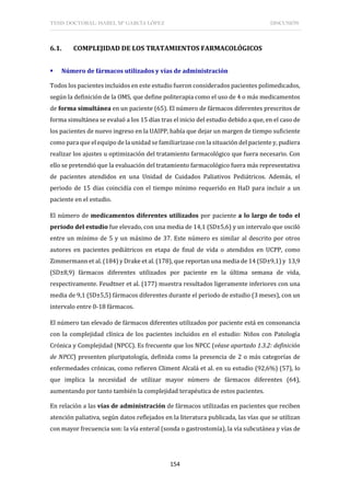 TESIS DOCTORAL: ISABEL Mª GARCÍA LÓPEZ DISCUSIÓN
154
6.1. COMPLEJIDAD DE LOS TRATAMIENTOS FARMACOLÓGICOS
 Número de fármacos utilizados y vías de administración
Todos los pacientes incluidos en este estudio fueron considerados pacientes polimedicados,
según la definición de la OMS, que define politerapia como el uso de 4 o más medicamentos
de forma simultánea en un paciente (65). El número de fármacos diferentes prescritos de
forma simultánea se evaluó a los 15 días tras el inicio del estudio debido a que, en el caso de
los pacientes de nuevo ingreso en la UAIPP, había que dejar un margen de tiempo suficiente
como para que el equipo de la unidad se familiarizase con la situación del paciente y, pudiera
realizar los ajustes u optimización del tratamiento farmacológico que fuera necesario. Con
ello se pretendió que la evaluación del tratamiento farmacológico fuera más representativa
de pacientes atendidos en una Unidad de Cuidados Paliativos Pediátricos. Además, el
periodo de 15 días coincidía con el tiempo mínimo requerido en HaD para incluir a un
paciente en el estudio.
El número de medicamentos diferentes utilizados por paciente a lo largo de todo el
periodo del estudio fue elevado, con una media de 14,1 (SD±5,6) y un intervalo que osciló
entre un mínimo de 5 y un máximo de 37. Este número es similar al descrito por otros
autores en pacientes pediátricos en etapa de final de vida o atendidos en UCPP, como
Zimmermann et al. (184) y Drake et al. (178), que reportan una media de 14 (SD±9,1) y 13,9
(SD±8,9) fármacos diferentes utilizados por paciente en la última semana de vida,
respectivamente. Feudtner et al. (177) muestra resultados ligeramente inferiores con una
media de 9,1 (SD±5,5) fármacos diferentes durante el periodo de estudio (3 meses), con un
intervalo entre 0-18 fármacos.
El número tan elevado de fármacos diferentes utilizados por paciente está en consonancia
con la complejidad clínica de los pacientes incluidos en el estudio: Niños con Patología
Crónica y Complejidad (NPCC). Es frecuente que los NPCC (véase apartado 1.3.2: definición
de NPCC) presenten pluripatología, definida como la presencia de 2 o más categorías de
enfermedades crónicas, como refieren Climent Alcalá et al. en su estudio (92,6%) (57), lo
que implica la necesidad de utilizar mayor número de fármacos diferentes (64),
aumentando por tanto también la complejidad terapéutica de estos pacientes.
En relación a las vías de administración de fármacos utilizadas en pacientes que reciben
atención paliativa, según datos reflejados en la literatura publicada, las vías que se utilizan
con mayor frecuencia son: la vía enteral (sonda o gastrostomía), la vía subcutánea y vías de
 