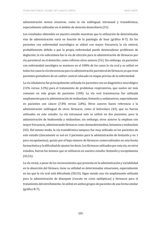 TESIS DOCTORAL: ISABEL Mª GARCÍA LÓPEZ DISCUSIÓN
155
administración menos invasivas, como la vía sublingual, intranasal y transdérmica,
especialmente utilizadas en el ámbito de atención domiciliario (51).
Los resultados obtenidos en nuestro estudio muestran que la utilización de determinadas
vías de administración varía en función de la patología de base (gráfico R-7). En los
pacientes con enfermedad neurológica se utilizó con mayor frecuencia la vía enteral,
probablemente debido a que la propia enfermedad puede desencadenar problemas de
deglución; la vía subcutánea fue la vía de elección para la administración de fármacos por
vía parenteral en el domicilio, como refieren otros autores (51). Sin embargo, en pacientes
con enfermedad oncológica se mantuvo en el 100% de los casos la vía oral y se utilizó en
todos los casos la vía intravenosa para la administración parenteral de fármacos ya que eran
pacientes portadores de un catéter central colocado en etapas previas de la enfermedad.
La vía inhalatoria fue principalmente utilizada en pacientes con un diagnóstico neurológico
(12% versus 3,3%) para el tratamiento de problemas respiratorios, que suelen ser más
comunes en este grupo de pacientes (184). La vía oral transmucosa fue utilizada
ampliamente para la administración de midazolam, fentanilo y ondansetron, especialmente
en pacientes con cáncer (7,8% versus 2,8%). Otros autores hacen referencia a la
administración sublingual de otros fármacos, como el ketorolaco (43), que no fueron
utilizados en este estudio. La vía intranasal solo se utilizó en dos pacientes, para la
administración de budesonida y midazolam; sin embargo, otros autores la emplean con
mayor frecuencia, administrando fármacos como dexmedetomidina, ketamina o midazolam
(43). Del mismo modo, la vía transdérmica tampoco fue muy utilizada en los pacientes de
este estudio (únicamente se usó en 3 pacientes para la administración de fentanilo y en 1
para escopolamina), quizás por el bajo número de fármacos comercializados en esta forma
farmacéutica y la dificultad de ajustar las dosis. Los fármacos utilizados por esta vía, en otros
estudios, fueron los mismos que se utilizaron en nuestro estudio: fentanilo y escopolamina
(43,51).
La vía rectal, a pesar de los inconvenientes que presenta en la administración y variabilidad
en la absorción del fármaco, tiene su utilidad en determinadas situaciones, especialmente
en las que la vía oral está dificultada (50,53). Sigue siendo una vía ampliamente utilizada
para la administración de diazepam (rescate en crisis epilépticas) y fármacos para el
tratamiento del estreñimiento. Se utilizó en ambos grupos de pacientes de una forma similar
(gráfico R-7).
 