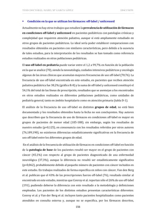 TESIS DOCTORAL: ISABEL Mª GARCÍA LÓPEZ DISCUSIÓN
156
 Condición en la que se utilizan los fármacos: off-label / unlicensed
Actualmente no hay otros trabajos que estudien la prevalencia de utilización de fármacos
en condiciones off-label y unlicensed en pacientes pediátricos con patologías crónicas y
complejidad que requieren atención paliativa, aunque sí está ampliamente estudiado en
otros grupos de pacientes pediátricos. Lo ideal sería poder establecer comparaciones con
resultados obtenidos en pacientes con similares características, pero debido a la ausencia
de tales estudios, para la interpretación de los resultados se han tomado como referencia
estudios realizados en otras poblaciones pediátricas.
El uso off-label en pediatría puede variar entre el 1,2 a 99,7% en función de la población
en la que se analice (70), siendo la neonatología, cuidados intensivos pediátricos y oncología
algunas de las áreas clínicas que acumulan mayores frecuencias de uso off-label (70,76). La
frecuencia de uso off-label encontrada en este estudio, en pacientes que reciben atención
paliativa pediátrica fue 38,2% (gráfico R-8) y la suma de off-label y unlicensed constituyó el
54,1% del total de las líneas de prescripción, resultados que se asemejan a los encontrados
en otros estudios realizados en diferentes poblaciones pediátricas, como unidades de
pediatría general, tanto en ámbito hospitalario como en atención primaria (tabla D-1).
El análisis de la frecuencia de uso off-label en distintos grupos de edad, no está bien
documentado y los resultados obtenidos hasta la fecha no son concluyentes. Hay autores
que describen que la frecuencia de uso de fármacos en condiciones off-label es mayor en
grupos de pacientes de menor edad (185-188), sin embargo, según los resultados de
nuestro estudio (p=0,125), en consonancia con los resultados referidos por otros autores
(76,189,190), no existieron diferencias estadísticamente significativas en la frecuencia de
uso off-label entre los diferentes grupos de edad.
En el análisis de la frecuencia de utilización de fármacos en condiciones off-label en función
de la patología de base de los pacientes resultó ser mayor en el grupo de pacientes con
cáncer (45,1%) con respecto al grupo de pacientes diagnosticado de una enfermedad
neurológica (37,3%), aunque la diferencia no resultó ser estadísticamente significativa
(p=0,062), probablemente debido al pequeño número de pacientes con cáncer incluidos en
este estudio. En trabajos realizados de forma específica en niños con cáncer, Van den Berg
et al. publican que el 43% de las prescripciones fueron off-label (76), resultado similar al
encontrado en este estudio, mientras que Conroy et al. reportan sólo el 26% de uso off-label
(191), pudiendo deberse la diferencia con este resultado a la metodología y definiciones
empleadas. Los pacientes de los distintos estudios presentan características diferentes:
Conroy et al. y Van der Berg et al. incluyen tanto pacientes hospitalizados como pacientes
atendidos en consulta externa y, aunque no se especifica, por los fármacos descritos,
 