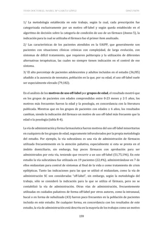 TESIS DOCTORAL: ISABEL Mª GARCÍA LÓPEZ DISCUSIÓN
159
1/ La metodología establecida en este trabajo, según la cual, cada prescripción fue
categorizada exclusivamente por un motivo off-label y según queda establecido en el
algoritmo de decisión sobre la categoría de condición de uso de un fármaco (Anexo 5), la
indicación para la cual se utilizaba el fármaco fue el primer ítem analizado.
2/ Las características de los pacientes atendidos en la UAIPP, que generalmente son
pacientes con situaciones clínicas crónicas con complejidad, de larga evolución, con
síntomas de difícil tratamiento, que requieren politerapia y la utilización de diferentes
alternativas terapéuticas, las cuales no siempre tienen indicación en el control de ese
síntoma.
3/ El alto porcentaje de pacientes adolescentes y adultos incluidos en el estudio (36/85)
añadido a la ausencia de neonatos, población en la que, por su edad, el uso off-label suele
ser especialmente elevado (79,182).
En el análisis de los motivos de uso off-label por grupos de edad, el resultado mostró que
en los grupos de pacientes con edades comprendidas entre 0-23 meses y 2-5 años, los
motivos más frecuentes fueron la edad y la posología, en concordancia con la literatura
publicada. Mientras que en los grupos de pacientes con edades ≥ 6 años, los resultados
cambian, siendo la indicación del fármaco un motivo de uso off-label más frecuente que la
edad o la posología (tabla R-4).
La vía de administración y forma farmacéutica fueron motivos del uso off-label minoritarios
en cualquiera de los grupos de edad, seguramente infravalorados por la propia metodología
del estudio. Por ejemplo, la vía subcutánea es una vía de administración de fármacos
utilizada frecuentemente en la atención paliativa, especialmente si esta se presta en el
ámbito domiciliario, sin embargo, hay pocos fármacos con aprobación para ser
administrados por esta vía, teniendo que recurrir a un uso off-label (51,75,196). En este
estudio la vía subcutánea fue utilizada en 19 pacientes (22,4%), administrándose en 7 de
ellos midazolam para control de síntomas al final de la vida o como tratamiento de crisis
epilépticas. Tanto las indicaciones para las que se utilizó el midazolam, como la vía de
administración SC son consideradas “off-label”, sin embargo, según la metodología del
trabajo, sólo se consideró la indicación para la que se utiliza el fármaco, pero no se
contabilizó la vía de administración. Otras vías de administración, frecuentemente
utilizadas en cuidados paliativos de forma off-label por otros autores, como la intranasal,
bucal o en forma de nebulizado (43) fueron poco frecuentes en la población de pacientes
incluida en este estudio. De cualquier forma, en concordancia con los resultados de este
estudio, la vía de administración está descrita en la mayoría de los trabajos como un motivo
 
