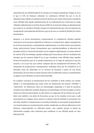 TESIS DOCTORAL: ISABEL Mª GARCÍA LÓPEZ DISCUSIÓN
160
minoritario de uso off-label (tabla D-1), excepto en el trabajo realizado por Teigen et. al, en
el que el 31% de fármacos utilizados en condiciones off-label fue por la vía de
administración, debido a la administración de fármacos por sonda enteral, pues consideran
como off-label toda aquella administración de un medicamento por sonda que no venga
reflejado explícitamente en la ficha técnica (190). En el presente trabajo, la administración
por sonda no se consideró off-label, excepto si la administración por esta vía requería una
manipulación contraindicada del fármaco, que en tal caso se consideró off-label por forma
farmacéutica.
Respecto a la forma farmacéutica, exclusivamente se consideraron off-label aquellas
situaciones en las que para administrar el fármaco se requirió hacer alguna manipulación
de la forma farmacéutica, contraindicada explícitamente en la ficha técnica del producto
(como partir/triturar formar farmacéuticas que controlan/modifican la liberación del
principio activo). La forma farmacéutica es una categoría registrada por un menor número
de autores (79), sin embargo, aquellos trabajos que la incorporan, ofrecen resultados más
elevados que los nuestros (tabla D-1), ya que consideran como off-label todas aquellas
formas farmacéuticas que no se puedan administrar en el rango de edad para el que fue
prescito, o en la que hay que realizar cualquier tipo de manipulación del fármaco (79),
incluyendo las preparaciones extemporáneas realizadas tanto por los cuidadores en el
domicilio como las elaboradas en un Servicio de Farmacia a partir de una forma
farmacéutica. En este tema no existe consenso entre los diferentes autores, considerándose
en algunos casos off-label y en otros unlicensed (40).
En cualquier escenario, la interpretación de los resultados se debe realizar con cautela,
debido a la heterogeneidad que existe entre las definiciones del término “off-label” y
“unlicensed”, las diferencias entre las metodologías empleadas y el tipo de pacientes
incluidos en los diferentes estudios. Respecto a la metodología, el hecho de asignar un único
motivo por línea de prescripción, no sólo afecta a la asignación de los motivos de uso off-
label, sino también a los datos de frecuencia, ya que en los estudios en los que a cada
prescripción se le asignan varios motivos, el número total de off-label se incrementa. Por
otro lado, establecer comparaciones con estudios realizados en otros países (especialmente
si se trata de países no europeos) puede resultar complicado, no sólo por diferencias en los
fármacos comercializados en diferentes países, sino también porque la fuente de
información escogida como referencia para establecer el uso off-label puede ser muy
diferente (70).
 