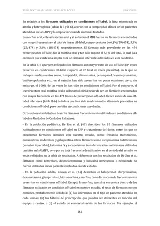 TESIS DOCTORAL: ISABEL Mª GARCÍA LÓPEZ DISCUSIÓN
161
En relación a los fármacos utilizados en condiciones off-label, la lista encontrada es
amplia y heterogénea (tablas R-3 y R-6), acorde con la complejidad clínica de los pacientes
atendidos en la UAIPP y la amplia variedad de síntomas tratados.
La morfina oral, el levetiracetam oral y el salbutamol MDI fueron los fármacos encontrados
con mayor frecuencia en el total de líneas off-label, con porcentajes de 6,1% (29/474), 5,3%
(25/474) y 3,8% (18/474) respectivamente. El fármaco más prevalente en las 474
prescripciones off-label fue la morfina oral, y tan sólo supone el 6,1% del total, lo cual da a
entender que existe una amplia lista de fármacos diferentes utilizados en esta condición.
En la tabla R-6 aparecen reflejados los fármacos con mayor ratio de uso off-label (nº veces
prescrito en condiciones off-label respecto al nº total de veces prescrito), en la que se
incluyen medicamentos como, haloperidol, alimemazina, perampanel, levomepromazina,
butilescopolamina etc.; en el estudio han sido prescritos en pocas ocasiones, pero, sin
embargo, el 100% de las veces lo han sido en condiciones off-label. Por el contrario, el
levetiracetam oral, morfina oral o salbutamol MDI a pesar de ser los fármacos encontrados
con mayor frecuencia en las 474 líneas de prescripción off-label, tienen ratios de uso off-
label inferiores (tabla R-6) debido a que han sido medicamentos altamente prescritos en
condiciones off-label, pero también en condiciones aprobadas.
Otros autores también han descrito fármacos frecuentemente utilizados en condiciones off-
label en Unidades de Cuidados Paliativos:
- En la población pediátrica, De Zen et al. (43) describen los 10 fármacos utilizados
habitualmente en condiciones off-label en CPP y tratamiento del dolor, entre los que se
encuentran fármacos comunes con nuestro estudio, como: fentanilo transmucoso,
ondansetron, midazolam y gabapentina. Otros fármacos como escopolamina butilbromuro
(solución inyectable), ketamina IV y escopolamina transdérmica fueron fármacos utilizados
también en la UAIPP, pero por su baja frecuencia de utilización en el periodo del estudio no
están reflejados en la tabla de resultados. A diferencia con los resultados de De Zen et al.
fármacos como ketorolaco, dexmedetomidina y lidocaina intravenosa o nebulizada no
fueron utilizados en los pacientes incluidos en este estudio.
- En la población adulta, Known et al. (74) describen el haloperidol, clorpromazina,
dexametasona, glicopirrolato, hidromorfona y morfina, como fármacos más frecuentemente
prescritos en condiciones off-label. Excepto la morfina, que sí se encuentra dentro de los
fármacos utilizados en condición off-label en nuestro estudio, el resto de fármacos no son
comunes, probablemente debido a: (a) las diferencias en el tipo de paciente atendido en
cada unidad, (b) los hábitos de prescripción, que pueden ser diferentes en función del
equipo o centro, o (c) el estado de comercialización de los fármacos. Por ejemplo, el
 