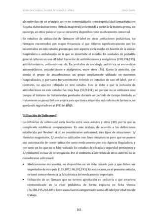 TESIS DOCTORAL: ISABEL Mª GARCÍA LÓPEZ DISCUSIÓN
162
glicopirrolato es un principio activo no comercializado como especialidad farmacéutica en
España, elaborándose como fórmula magistral (unlicensed) a partir de la materia prima, sin
embargo, en otros países sí que se encuentra disponible como medicamento comercial.
En estudios de utilización de fármacos off-label en otras poblaciones pediátricas, los
fármacos encontrados con mayor frecuencia sí que difieren significativamente con los
encontrados en este estudio, puesto que este aspecto varía mucho en función de la unidad
hospitalaria o ambulatoria en la que se desarrolle el estudio. En unidades de pediatría
general refieren un uso off-label frecuente de antiinfecciosos y analgésicos (190,194,195),
antihistamínicos, antiasmáticos etc. En unidades de oncología pediátrica se encuentran
antineoplásicos, antiinfecciosos y analgésicos, entre otros (76). Llama la atención, que
siendo el grupo de antiinfecciosos un grupo ampliamente utilizado en pacientes
hospitalizados, y por tanto frecuentemente referido en estudios de uso off-label, por el
contrario, no aparece reflejado en este estudio. Esto se debe a que la inclusión de
antiinfecciosos en este estudio fue muy baja (56/1241), no porque no se utilizasen sino
porque al tratarse de tratamientos puntuales durante un periodo de tiempo limitado, el
tratamiento se prescribió con receta para que fuera adquirido en la oficina de farmacia, no
quedando registrado en el PPE del HNJS.
Utilización de Unlicensed
La definición de unlicensed varía mucho entre unos autores y otros (40), por lo que es
complicado establecer comparaciones. En este trabajo, de acuerdo a las definiciones
establecida por Neubert et al. se consideraron unlicensed, tres tipos de situaciones: 1/
fórmulas magistrales, 2/ productos utilizados con fines terapéuticos pero que no poseen
una autorización de comercialización como medicamento por una Agencia Reguladora, y
por tanto en los que no se han realizado los estudios de eficacia y seguridad pertinentes y
3/ productos en fase de investigación. Por el contrario, a diferencia de otros autores, no se
consideraron unlicensed:
 Medicamentos extranjeros, no disponibles en un determinado país y que deben ser
importados de otro país (185,187,190,192,193). En estos casos, en el presente estudio,
se tomó como referencia la ficha técnica del medicamento importado.
 Utilización de un fármaco que no tuviera aprobación en pediatría o que estuviera
contraindicado en la edad pediátrica de forma explícita en ficha técnica
(76,186,195,202,203). Estos casos fueron categorizados como off-label por edad en este
trabajo.
 