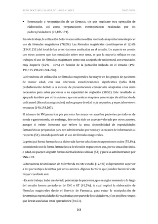 TESIS DOCTORAL: ISABEL Mª GARCÍA LÓPEZ DISCUSIÓN
163
 Reenvasado o reconstitución de un fármaco, sin que implicase otra operación de
elaboración, así como preparaciones extemporáneas realizadas por los
padres/cuidadores (76,185,191).
En este trabajo, la utilización de fármacos unlicensed fue motivada mayoritariamente por el
uso de fórmulas magistrales (78,2%). Las fórmulas magistrales constituyeron el 12,4%
(154/1251) del total de las prescripciones analizadas en el estudio. Un aspecto en común
con otros autores que han estudiado sobre este tema, es que la mayoría reflejan en sus
trabajos el uso de fórmulas magistrales como una categoría de unlicensed, con resultados
muy dispares (0,2% - 36%) en función de la población incluida en el estudio (190-
193,195,198,201,204-206).
La frecuencia de utilización de fórmulas magistrales fue mayor en los grupos de pacientes
de menor edad, con una diferencia estadísticamente significativa (tabla R-8),
probablemente debido a la escasez de presentaciones comerciales adaptadas a las dosis
necesarias para estos pacientes o su capacidad de deglución (50,53). Este resultado es
apoyado también por otros autores, que encuentran mayores porcentajes de utilización de
unlicensed (fórmulas magistrales) en los grupos de edad más pequeños, y especialmente en
neonatos (190,193,203).
El número de FM prescritas por paciente fue mayor en aquellos pacientes portadores de
sonda o gastrostomía, sin embargo, éste no ha sido un aspecto valorado por otros autores,
aunque sí existe literatura que refiere la poca disponibilidad de especialidades
farmacéuticas preparadas para ser administradas por sonda y la escasez de información al
respecto (51), estando justificado el uso de fórmulas magistrales.
La principal forma farmacéutica elaborada fueron soluciones/suspensiones orales (75,3%),
coincidiendo con la forma farmacéutica de elección en pacientes que, por su situación clínica
o edad, no pueden deglutir formas farmacéuticas sólidas (53) y para la administración por
SNG o GT.
La frecuencia de utilización de FM referida en este estudio (12,4%) es ligeramente superior
a los porcentajes descritos por otros autores. Algunos factores que pueden favorecer este
mayor resultado son:
- En este trabajo, hubo un elevado porcentaje de pacientes, que en algún momento a lo largo
del estudio fueron portadores de SNG o GT (81,2%), lo cual implicó la elaboración de
fórmulas magistrales desde el Servicio de Farmacia, para evitar la manipulación de
determinas especialidades farmacéuticas por parte de los cuidadores, y los posibles riesgos
que llevan asociadas estas operaciones (50,53).
 