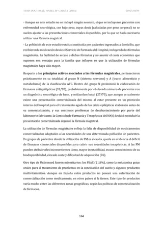 TESIS DOCTORAL: ISABEL Mª GARCÍA LÓPEZ DISCUSIÓN
164
- Aunque en este estudio no se incluyó ningún neonato, sí que se incluyeron pacientes con
enfermedad neurológica, con bajo peso, cuyas dosis (calculadas por peso corporal) no se
suelen ajustar a las presentaciones comerciales disponibles, por lo que se hacía necesario
utilizar una fórmula magistral.
- La población de este estudio estaba constituida por pacientes ingresados a domicilio, que
recibieron la medicación desde el Servicio de Farmacia del Hospital, incluyendolas fórmulas
magistrales. La facilidad de acceso a dichas fórmulas y no asumir el coste económico que
suponen son ventajas para la familia que influyen en que la utilización de fórmulas
magistrales haya sido mayor.
Respecto a los principios activos asociados a las fórmulas magistrales, pertenecieron
prácticamente en su totalidad al grupo N (sistema nervioso) y A (tracto alimenticio y
metabolismo) de la clasificación ATC. Dentro del grupo N predominó la elaboración de
fármacos antiepilépticos (33/70), probablemente por el elevado número de pacientes con
un diagnóstico neurológico de base, y midazolam bucal (27/70), que aunque actualmente
existe una presentación comercializada del mismo, al estar presente en un protocolo
interno del hospital para el tratamiento agudo de las crisis epilépticas elaborado antes de
su comercialización, y sus continuos problemas de desabastecimiento por parte del
laboratorio fabricante, la Comisión de Farmacia y Terapéutica del HNJS decidió no incluir la
presentación comercializada dejando la fórmula magistral.
La utilización de fórmulas magistrales refleja la falta de disponibilidad de medicamentos
comercializados adaptados a las necesidades de una determinada población de pacientes.
En grupos de pacientes donde la utilización de FM es elevada, queda en evidencia el déficit
de fármacos comerciales disponibles para cubrir sus necesidades terapéuticas. A las FM
pueden atribuírseles inconvenientes como, mayor inestabilidad, escaso conocimiento de su
biodisponibilidad, elevado coste y dificultad de adquisición (76).
Otro tipo de Unlicensed fueron minoritarios: los PSAC (21,8%), como la melatonina gotas
orales para el tratamiento de problemas en la conciliación del sueño y algunos productos
multivitamínicos. Aunque en España estos productos no poseen una autorización de
comercialización como medicamento, en otros países sí la tienen. Este tipo de productos
varía mucho entre las diferentes zonas geográficas, según las políticas de comercialización
de fármacos.
 