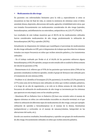 TESIS DOCTORAL: ISABEL Mª GARCÍA LÓPEZ DISCUSIÓN
165
 Medicamentos de alto riesgo
En pacientes con enfermedades limitantes para la vida y, especialmente si estos se
encuentran en fase de final de vida, es común la existencia de síntomas como el dolor,
ansiedad, disnea, depresión, alteraciones del sueño, agitación, irritabilidad entre otros, que
son tratados frecuentemente con medicamentos considerados de alto riesgo (opioides,
benzodiazepinas, antiinflamatorios no esteroideos, antipsicóticos etc.) (9,177,178,207).
Los resultados de este trabajo muestran que el 28,1% de los medicamentos utilizados
fueron considerados medicamentos de alto riesgo, predominando la utilización de
benzodiazepinas (48,7%) y opioides (20,5%).
Actualmente no disponemos de trabajos que cuantifiquen el porcentaje de medicamentos
de alto riesgo utilizados en CPP, pero sí disponemos de trabajos que describen los síntomas
tratados con mayor frecuencia en niños que reciben atención paliativa, y los tratamientos
utilizados:
- En el trabajo realizado por Drake et al. el 66,6% de los pacientes utilizaron alguna
benzodiazepina y el 83,3% opioides, aunque en este estudio sólo se analizó la última semana
de vida de los pacientes (178).
- Zimmermann et al. refieren que el 93% de los pacientes que tuvieron dolor (78% de los
pacientes estudiados) recibieron opioides, siendo el grupo de fármacos más utilizado para
el tratamiento de este síntoma (184).
- Feudtner et al. identifica el lorazepam (23,2% pacientes) y la morfina (15,3% pacientes)
(177) como unos de los fármacos más utilizados en niños que reciben cuidados paliativos,
a lo largo de un año de seguimiento, y no solo en la última semana de vida (donde la
frecuencia de utilización de medicamentos de alto riesgo se incrementa por los síntomas
que aparecen en esta etapa) como en los estudios previos.
- Himelstein BP en Palliative Care in Pediatrics (9) hace una revisión sobre el manejo de
algunos síntomas en niños con enfermedades incurables en situación terminal, en el que
refiere la utilización de diferentes tipos de medicamentos de alto riesgo, como por ejemplo:
utilización de opioides y benzodiazepinas en el manejo de la disnea, fenotiazinas
(antipsicóticos) y corticoides en el manejo de náuseas/vómitos, haloperidol en las
alteraciones del sueño, etc.).
Acorde con nuestros resultados, benzodiazepinas y opioides son grupos de medicamentos
de alto riesgo, frecuentemente utilizados en niños que reciben atención paliativa.
 