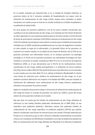 TESIS DOCTORAL: ISABEL Mª GARCÍA LÓPEZ DISCUSIÓN
166
En el estudio realizado por Samartín-Ucha et al., la Unidad de Cuidados Paliativos se
posiciona dentro de las 5 primeras unidades de hospitalización con mayor ratio de
utilización de medicamentos de alto riesgo (14%); aunque estos resultados se deben
interpretar con cautela ya que se trata de un estudio realizado en el ámbito hospitalario y
en población de adulta (140).
En otros grupos de pacientes pediátricos, uno de los pocos estudios encontrados que
cuantifica el uso de medicamentos de alto riesgo, es el realizado por Dos Santos & Heineck
en niños ingresados en una unidad de pediatría general. En dicho estudio, el 6,2% del total
de líneas de prescripción realizadas (126/2026) contenían un medicamento de alto riesgo
(195). El resultado encontrado por estos autores es mucho menor al hallado en los pacientes
atendidos por la UAIPP, justificado probablemente por los tipos de diagnósticos incluidos
en cada estudio, la etapa de la enfermedad, y la gravedad clínica de los pacientes; en
contraste con nuestro estudio, en el trabajo de Dos Santos & Heineck, sólo el 52% de los
pacientes presentan una enfermedad crónica, no se incluyen pacientes con patología
oncológica y el 39,2% de los pacientes presentan una enfermedad neurológica de base.
También se encuentra el estudio realizado por Melo VV et al. en un Servicio de Urgencias
Pediátricas (208), en el que documentan que el 40,1% de los medicamentos fueron
considerados de alto riesgo, debido principalmente a la utilización de cloruro potásico
(35,2%) y cloruro sódico 20% (35,3%), perfil de fármacos muy diferentes a los encontrados
en este estudio; por otro lado, Melo VV et al. utilizan el Pediatrics Blackbook® 4th edición
como fuente de referencia para clasificar los medicamentos de alto riesgo, en el que
podemos encontrar diferencias con respecto a los listados del ISMP, como por ejemplo, la
clasificación del salbutamol como medicamento de alto riesgo, fármaco ampliamente
utilizado en los pacientes de nuestro estudio.
Según los resultados del presente trabajo, la frecuencia de utilización de medicamentos de
alto riesgo fue mayor en el grupo de pacientes con cáncer (p <0,001) a pesar del escaso
número de estos pacientes incluidos en el estudio.
Hay que tener en cuenta que los listados de medicamentos de alto riesgo utilizados de
referencia en este trabajo (listados publicados oficialmente por el ISMP (84)), no son
específicos para población pediátrica. Diferentes autores han publicado listados de
medicamentos de alto riesgo específicos en población pediátrica (85-87) que podrían
haberse considerado como fuente de referencia para este estudio. El listado elaborado por
Franke et al. se descartó ya que se ciñe a fármacos utilizados exclusivamente en pacientes
críticos y los resultados son difícilmente trasladables a otro tipo de poblaciones pediátricas
(85). Los medicamentos de alto riesgo definidos por Maaskant et al. (86) para la población
 