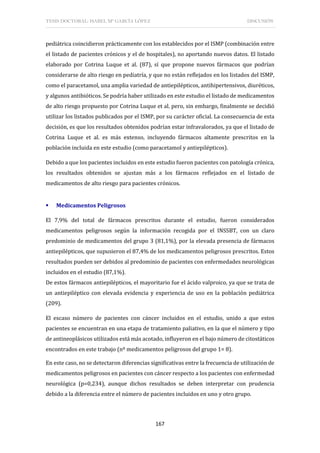 TESIS DOCTORAL: ISABEL Mª GARCÍA LÓPEZ DISCUSIÓN
167
pediátrica coincidieron prácticamente con los establecidos por el ISMP (combinación entre
el listado de pacientes crónicos y el de hospitales), no aportando nuevos datos. El listado
elaborado por Cotrina Luque et al. (87), sí que propone nuevos fármacos que podrían
considerarse de alto riesgo en pediatría, y que no están reflejados en los listados del ISMP,
como el paracetamol, una amplia variedad de antiepilépticos, antihipertensivos, diuréticos,
y algunos antibióticos. Se podría haber utilizado en este estudio el listado de medicamentos
de alto riesgo propuesto por Cotrina Luque et al. pero, sin embargo, finalmente se decidió
utilizar los listados publicados por el ISMP, por su carácter oficial. La consecuencia de esta
decisión, es que los resultados obtenidos podrían estar infravalorados, ya que el listado de
Cotrina Luque et al. es más extenso, incluyendo fármacos altamente prescritos en la
población incluida en este estudio (como paracetamol y antiepilépticos).
Debido a que los pacientes incluidos en este estudio fueron pacientes con patología crónica,
los resultados obtenidos se ajustan más a los fármacos reflejados en el listado de
medicamentos de alto riesgo para pacientes crónicos.
 Medicamentos Peligrosos
El 7,9% del total de fármacos prescritos durante el estudio, fueron considerados
medicamentos peligrosos según la información recogida por el INSSBT, con un claro
predominio de medicamentos del grupo 3 (81,1%), por la elevada presencia de fármacos
antiepilépticos, que supusieron el 87,4% de los medicamentos peligrosos prescritos. Estos
resultados pueden ser debidos al predominio de pacientes con enfermedades neurológicas
incluidos en el estudio (87,1%).
De estos fármacos antiepilépticos, el mayoritario fue el ácido valproico, ya que se trata de
un antiepiléptico con elevada evidencia y experiencia de uso en la población pediátrica
(209).
El escaso número de pacientes con cáncer incluidos en el estudio, unido a que estos
pacientes se encuentran en una etapa de tratamiento paliativo, en la que el número y tipo
de antineoplásicos utilizados está más acotado, influyeron en el bajo número de citostáticos
encontrados en este trabajo (nº medicamentos peligrosos del grupo 1= 8).
En este caso, no se detectaron diferencias significativas entre la frecuencia de utilización de
medicamentos peligrosos en pacientes con cáncer respecto a los pacientes con enfermedad
neurológica (p=0,234), aunque dichos resultados se deben interpretar con prudencia
debido a la diferencia entre el número de pacientes incluidos en uno y otro grupo.
 