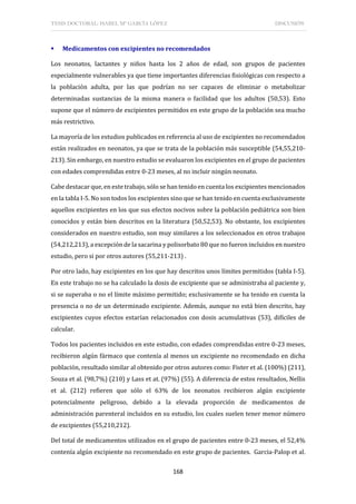 TESIS DOCTORAL: ISABEL Mª GARCÍA LÓPEZ DISCUSIÓN
168
 Medicamentos con excipientes no recomendados
Los neonatos, lactantes y niños hasta los 2 años de edad, son grupos de pacientes
especialmente vulnerables ya que tiene importantes diferencias fisiológicas con respecto a
la población adulta, por las que podrían no ser capaces de eliminar o metabolizar
determinadas sustancias de la misma manera o facilidad que los adultos (50,53). Esto
supone que el número de excipientes permitidos en este grupo de la población sea mucho
más restrictivo.
La mayoría de los estudios publicados en referencia al uso de excipientes no recomendados
están realizados en neonatos, ya que se trata de la población más susceptible (54,55,210-
213). Sin embargo, en nuestro estudio se evaluaron los excipientes en el grupo de pacientes
con edades comprendidas entre 0-23 meses, al no incluir ningún neonato.
Cabe destacar que, en este trabajo, sólo se han tenido en cuenta los excipientes mencionados
en la tabla I-5. No son todos los excipientes sino que se han tenido en cuenta exclusivamente
aquellos excipientes en los que sus efectos nocivos sobre la población pediátrica son bien
conocidos y están bien descritos en la literatura (50,52,53). No obstante, los excipientes
considerados en nuestro estudio, son muy similares a los seleccionados en otros trabajos
(54,212,213), a excepciónde la sacarina y polisorbato 80 que no fueron incluidos en nuestro
estudio, pero si por otros autores (55,211-213) .
Por otro lado, hay excipientes en los que hay descritos unos límites permitidos (tabla I-5).
En este trabajo no se ha calculado la dosis de excipiente que se administraba al paciente y,
si se superaba o no el límite máximo permitido; exclusivamente se ha tenido en cuenta la
presencia o no de un determinado excipiente. Además, aunque no está bien descrito, hay
excipientes cuyos efectos estarían relacionados con dosis acumulativas (53), difíciles de
calcular.
Todos los pacientes incluidos en este estudio, con edades comprendidas entre 0-23 meses,
recibieron algún fármaco que contenía al menos un excipiente no recomendado en dicha
población, resultado similar al obtenido por otros autores como: Fister et al. (100%) (211),
Souza et al. (98,7%) (210) y Lass et at. (97%) (55). A diferencia de estos resultados, Nellis
et al. (212) refieren que sólo el 63% de los neonatos recibieron algún excipiente
potencialmente peligroso, debido a la elevada proporción de medicamentos de
administración parenteral incluidos en su estudio, los cuales suelen tener menor número
de excipientes (55,210,212).
Del total de medicamentos utilizados en el grupo de pacientes entre 0-23 meses, el 52,4%
contenía algún excipiente no recomendado en este grupo de pacientes. Garcia-Palop et al.
 