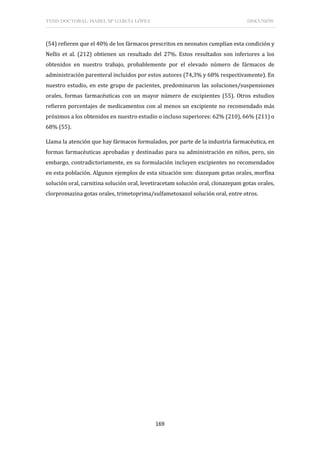 TESIS DOCTORAL: ISABEL Mª GARCÍA LÓPEZ DISCUSIÓN
169
(54) refieren que el 40% de los fármacos prescritos en neonatos cumplían esta condición y
Nellis et al. (212) obtienen un resultado del 27%. Estos resultados son inferiores a los
obtenidos en nuestro trabajo, probablemente por el elevado número de fármacos de
administración parenteral incluidos por estos autores (74,3% y 68% respectivamente). En
nuestro estudio, en este grupo de pacientes, predominaron las soluciones/suspensiones
orales, formas farmacéuticas con un mayor número de excipientes (55). Otros estudios
refieren porcentajes de medicamentos con al menos un excipiente no recomendado más
próximos a los obtenidos en nuestro estudio o incluso superiores: 62% (210), 66% (211) o
68% (55).
Llama la atención que hay fármacos formulados, por parte de la industria farmacéutica, en
formas farmacéuticas aprobadas y destinadas para su administración en niños, pero, sin
embargo, contradictoriamente, en su formulación incluyen excipientes no recomendados
en esta población. Algunos ejemplos de esta situación son: diazepam gotas orales, morfina
solución oral, carnitina solución oral, levetiracetam solución oral, clonazepam gotas orales,
clorpromazina gotas orales, trimetoprima/sulfametoxazol solución oral, entre otros.
 