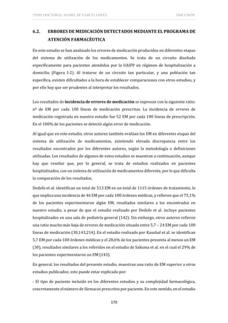 TESIS DOCTORAL: ISABEL Mª GARCÍA LÓPEZ DISCUSIÓN
170
6.2. ERRORES DE MEDICACIÓN DETECTADOS MEDIANTE EL PROGRAMA DE
ATENCIÓN FARMACÉUTICA
En este estudio se han analizado los errores de medicación producidos en diferentes etapas
del sistema de utilización de los medicamentos. Se trata de un circuito diseñado
específicamente para pacientes atendidos por la UAIPP en régimen de hospitalización a
domicilio (Figura I-2). Al tratarse de un circuito tan particular, y una población tan
específica, existen dificultades a la hora de establecer comparaciones con otros estudios, y
por ello hay que ser prudentes al interpretar los resultados.
Los resultados de incidencia de errores de medicación se expresan con la siguiente ratio:
nº de EM por cada 100 líneas de medicación prescritas. La incidencia de errores de
medicación registrada en nuestro estudio fue 52 EM por cada 100 líneas de prescripción.
En el 100% de los pacientes se detectó algún error de medicación.
Al igual que en este estudio, otros autores también evalúan los EM en diferentes etapas del
sistema de utilización de medicamentos, existiendo elevada discrepancia entre los
resultados encontrados por los diferentes autores, según la metodología o definiciones
utilizadas. Los resultados de algunos de estos estudios se muestran a continuación, aunque
hay que reseñar que, por lo general, se trata de estudios realizados en pacientes
hospitalizados, con un sistema de utilización de medicamentos diferente, por lo que dificulta
la comparación de los resultados.
Dedefo et al. identifican un total de 513 EM en un total de 1115 órdenes de tratamiento, lo
que implica una incidencia de 46 EM por cada 100 órdenes médicas, y refieren que el 75,1%
de los pacientes experimentaron algún EM, resultados similares a los encontrados en
nuestro estudio, a pesar de que el estudio realizado por Dedefo et al. incluye pacientes
hospitalizados en una sala de pediatría general (142). Sin embargo, otros autores refieren
una ratio mucho más baja de errores de medicación situada entre 5,7 – 24 EM por cada 100
líneas de medicación (30,143,214). En el estudio realizado por Kaushal et al. se identifican
5,7 EM por cada 100 órdenes médicas y el 28,6% de los pacientes presenta al menos un EM
(30), resultados similares a los referidos en el estudio de Sakuma et al. en el cual el 29% de
los pacientes experimentaron un EM (143).
En general, los resultados del presente estudio, muestran una ratio de EM superior a otros
estudios publicados; esto puede estar explicado por:
- El tipo de paciente incluido en los diferentes estudios y su complejidad farmacológica,
concretamente el número de fármacos prescritos por paciente. En este sentido, en el estudio
 