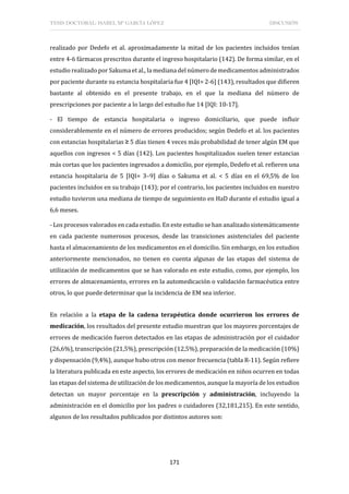 TESIS DOCTORAL: ISABEL Mª GARCÍA LÓPEZ DISCUSIÓN
171
realizado por Dedefo et al. aproximadamente la mitad de los pacientes incluidos tenían
entre 4-6 fármacos prescritos durante el ingreso hospitalario (142). De forma similar, en el
estudio realizado por Sakuma et al., la mediana del número de medicamentos administrados
por paciente durante su estancia hospitalaria fue 4 [IQI= 2-6] (143), resultados que difieren
bastante al obtenido en el presente trabajo, en el que la mediana del número de
prescripciones por paciente a lo largo del estudio fue 14 [IQI: 10-17].
- El tiempo de estancia hospitalaria o ingreso domiciliario, que puede influir
considerablemente en el número de errores producidos; según Dedefo et al. los pacientes
con estancias hospitalarias ≥ 5 días tienen 4 veces más probabilidad de tener algún EM que
aquellos con ingresos < 5 días (142). Los pacientes hospitalizados suelen tener estancias
más cortas que los pacientes ingresados a domicilio, por ejemplo, Dedefo et al. refieren una
estancia hospitalaria de 5 [IQI= 3–9] días o Sakuma et al. < 5 días en el 69,5% de los
pacientes incluidos en su trabajo (143); por el contrario, los pacientes incluidos en nuestro
estudio tuvieron una mediana de tiempo de seguimiento en HaD durante el estudio igual a
6,6 meses.
- Los procesos valorados en cada estudio. En este estudio se han analizado sistemáticamente
en cada paciente numerosos procesos, desde las transiciones asistenciales del paciente
hasta el almacenamiento de los medicamentos en el domicilio. Sin embargo, en los estudios
anteriormente mencionados, no tienen en cuenta algunas de las etapas del sistema de
utilización de medicamentos que se han valorado en este estudio, como, por ejemplo, los
errores de almacenamiento, errores en la automedicación o validación farmacéutica entre
otros, lo que puede determinar que la incidencia de EM sea inferior.
En relación a la etapa de la cadena terapéutica donde ocurrieron los errores de
medicación, los resultados del presente estudio muestran que los mayores porcentajes de
errores de medicación fueron detectados en las etapas de administración por el cuidador
(26,6%), transcripción (21,5%), prescripción (12,5%), preparación de la medicación (10%)
y dispensación (9,4%), aunque hubo otros con menor frecuencia (tabla R-11). Según refiere
la literatura publicada en este aspecto, los errores de medicación en niños ocurren en todas
las etapas del sistema de utilización de los medicamentos, aunque la mayoría de los estudios
detectan un mayor porcentaje en la prescripción y administración, incluyendo la
administración en el domicilio por los padres o cuidadores (32,181,215). En este sentido,
algunos de los resultados publicados por distintos autores son:
 