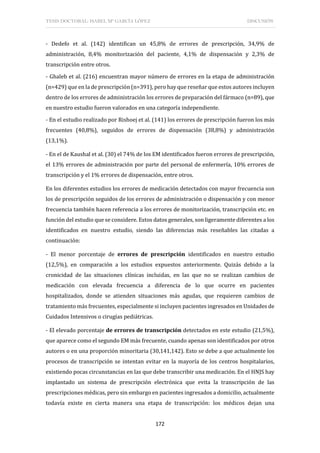 TESIS DOCTORAL: ISABEL Mª GARCÍA LÓPEZ DISCUSIÓN
172
- Dedefo et al. (142) identifican un 45,8% de errores de prescripción, 34,9% de
administración, 8,4% monitorización del paciente, 4,1% de dispensación y 2,3% de
transcripción entre otros.
- Ghaleb et al. (216) encuentran mayor número de errores en la etapa de administración
(n=429) que en la de prescripción (n=391), pero hay que reseñar que estos autores incluyen
dentro de los errores de administración los errores de preparación del fármaco (n=89), que
en nuestro estudio fueron valorados en una categoría independiente.
- En el estudio realizado por Rishoej et al. (141) los errores de prescripción fueron los más
frecuentes (40,8%), seguidos de errores de dispensación (38,8%) y administración
(13,1%).
- En el de Kaushal et al. (30) el 74% de los EM identificados fueron errores de prescripción,
el 13% errores de administración por parte del personal de enfermería, 10% errores de
transcripción y el 1% errores de dispensación, entre otros.
En los diferentes estudios los errores de medicación detectados con mayor frecuencia son
los de prescripción seguidos de los errores de administración o dispensación y con menor
frecuencia también hacen referencia a los errores de monitorización, transcripción etc. en
función del estudio que se considere. Estos datos generales, son ligeramente diferentes a los
identificados en nuestro estudio, siendo las diferencias más reseñables las citadas a
continuación:
- El menor porcentaje de errores de prescripción identificados en nuestro estudio
(12,5%), en comparación a los estudios expuestos anteriormente. Quizás debido a la
cronicidad de las situaciones clínicas incluidas, en las que no se realizan cambios de
medicación con elevada frecuencia a diferencia de lo que ocurre en pacientes
hospitalizados, donde se atienden situaciones más agudas, que requieren cambios de
tratamiento más frecuentes, especialmente si incluyen pacientes ingresados en Unidades de
Cuidados Intensivos o cirugías pediátricas.
- El elevado porcentaje de errores de transcripción detectados en este estudio (21,5%),
que aparece como el segundo EM más frecuente, cuando apenas son identificados por otros
autores o en una proporción minoritaria (30,141,142). Esto se debe a que actualmente los
procesos de transcripción se intentan evitar en la mayoría de los centros hospitalarios,
existiendo pocas circunstancias en las que debe transcribir una medicación. En el HNJS hay
implantado un sistema de prescripción electrónica que evita la transcripción de las
prescripciones médicas, pero sin embargo en pacientes ingresados a domicilio, actualmente
todavía existe en cierta manera una etapa de transcripción: los médicos dejan una
 