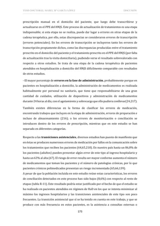 TESIS DOCTORAL: ISABEL Mª GARCÍA LÓPEZ DISCUSIÓN
173
prescripción manual en el domicilio del paciente, que luego debe transcribirse y
actualizarse en el PPE del HNJS. Este proceso de actualización de tratamientos es una etapa
indispensable; si esta etapa no se realiza, puede dar lugar a errores en otras etapas de la
cadena terapéutica, por ello, estas discrepancias se consideraron errores de transcripción
(errores potenciales). En los errores de transcripción se incluyeron tanto los errores de
transcripción propiamente dichos, como las discrepancias producidas entre el tratamiento
prescrito en el domicilio del paciente y el tratamiento prescrito en el PPE del HNJS (por falta
de actualización tras la visita domiciliaria), pudiendo verse el resultado sobrevalorado con
respecto a otros estudios. Se trata de una etapa de la cadena terapéutica de pacientes
atendidos en hospitalización a domicilio del HNJS difícilmente comparable con resultados
de otros estudios.
- El mayor porcentaje de errores en la fase de administración, probablemente porque en
pacientes en hospitalización a domicilio, la administración de medicamentos es realizada
habitualmente por personal no sanitario, que tiene que responsabilizarse de una gran
cantidad de cuidados, utilización de dispositivos y administración de medicamentos
durante 24 horas al día, con el agotamiento y sobrecarga que ello pudiera conllevar(24,217).
También existen diferencias en la forma de clasificar los errores de medicación,
encontrando trabajos que incluyen en la etapa de administración, errores de preparación e
incluso de almacenamiento (216); o los errores de monitorización o conciliación se
introducen dentro de los errores de prescripción, mientras que en este estudio se han
separado en diferentes categorías.
Respecto a las transiciones asistenciales, diversos estudios han puesto de manifiesto que
en éstas se producen numerosos errores de medicación por fallos en la comunicación sobre
los tratamientos que reciben los pacientes (64,65,218). En nuestro país hasta un 86,8% de
los pacientes (adultos) pueden presentar algún error de este tipo al ingreso hospitalario y
hasta un 63% al alta (67). El riesgo de error resulta ser mayor conforme aumenta el número
de medicamentos que toman los pacientes y el número de patologías crónicas, por lo que
pacientes crónicos polimedicados presentan un riesgo incrementado (65,66,139).
A pesar de que la población incluida en este estudio reúne estas características, los errores
de conciliación detectados en este proceso han sido bajos (8,6%) con respecto al resto de
etapas (tabla R-11). Este resultado podría estar justificado por el hecho de que el estudio se
ha realizado en pacientes atendidos en régimen de HaD en los que se intenta minimizar al
máximo los ingresos hospitalarios y las transiciones asistenciales de este tipo son poco
frecuentes. La transición asistencial que sí se ha tenido en cuenta en este trabajo, y que se
produce con más frecuencia en estos pacientes, es la asistencia a consultas externas o
 