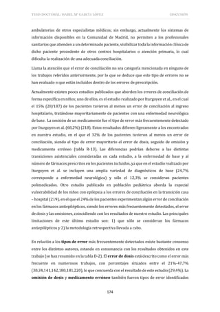TESIS DOCTORAL: ISABEL Mª GARCÍA LÓPEZ DISCUSIÓN
174
ambulatorias de otros especialistas médicos; sin embargo, actualmente los sistemas de
información disponibles en la Comunidad de Madrid, no permiten a los profesionales
sanitarios que atienden a un determinado paciente, visibilizar toda la información clínica de
dicho paciente procedente de otros centros hospitalarios o atención primaria, lo cual
dificulta la realización de una adecuada conciliación.
Llama la atención que el error de conciliación no sea categoría mencionada en ninguno de
los trabajos referidos anteriormente, por lo que se deduce que este tipo de errores no se
han evaluado o que están incluidos dentro de los errores de prescripción.
Actualmente existen pocos estudios publicados que aborden los errores de conciliación de
forma específica en niños; uno de ellos, es el estudio realizado por Iturgoyen et al., en el cual
el 15% (28/187) de los pacientes tuvieron al menos un error de conciliación al ingreso
hospitalario, tratándose mayoritariamente de pacientes con una enfermedad neurológica
de base. La omisión de un medicamento fue el tipo de error más frecuentemente detectado
por Iturgoyen et al. (68,2%) (218). Estos resultados difieren ligeramente a los encontrados
en nuestro estudio, en el que el 32% de los pacientes tuvieron al menos un error de
conciliación, siendo el tipo de error mayoritario el error de dosis, seguido de omisión y
medicamento erróneo (tabla R-13). Las diferencias podrían deberse a las distintas
transiciones asistenciales consideradas en cada estudio, a la enfermedad de base y al
número de fármacos prescritos en los pacientes incluidos, ya que en el estudio realizado por
Iturgoyen et al. se incluyen una amplia variedad de diagnósticos de base (24,7%
corresponde a enfermedad neurológica) y sólo el 12,3% se consideran pacientes
polimedicados. Otro estudio publicado en población pediátrica aborda la especial
vulnerabilidad de los niños con epilepsia a los errores de conciliación en la transición casa
– hospital (219), en el que el 24% de los pacientes experimentan algún error de conciliación
en los fármacos antiepilépticos, siendo los errores más frecuentemente detectados, el error
de dosis y las omisiones, coincidiendo con los resultados de nuestro estudio. Las principales
limitaciones de este último estudio son: 1) que sólo se consideran los fármacos
antiepilépticos y 2) la metodología retrospectiva llevada a cabo.
En relación a los tipos de error más frecuentemente detectados existe bastante consenso
entre los distintos autores, estando en consonancia con los resultados obtenidos en este
trabajo (se han resumido en la tabla D-2). El error de dosis está descrito como el error más
frecuente en numerosos trabajos, con porcentajes situados entre el 21%-47,7%
(30,34,141,142,180,181,220), lo que concuerda con el resultado de este estudio (29,4%). La
omisión de dosis y medicamento erróneo también fueron tipos de error identificados
 