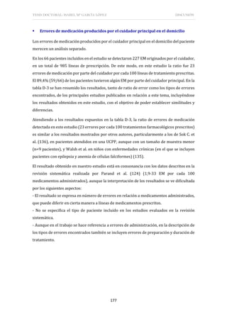 TESIS DOCTORAL: ISABEL Mª GARCÍA LÓPEZ DISCUSIÓN
177
 Errores de medicación producidos por el cuidador principal en el domicilio
Los errores de medicación producidos por el cuidador principal en el domicilio del paciente
merecen un análisis separado.
En los 66 pacientes incluidos en el estudio se detectaron 227 EM originados por el cuidador,
en un total de 985 líneas de prescripción. De este modo, en este estudio la ratio fue 23
errores de medicación por parte del cuidador por cada 100 líneas de tratamiento prescritas.
El 89,4% (59/66) de los pacientes tuvieron algún EM por parte del cuidador principal. En la
tabla D-3 se han resumido los resultados, tanto de ratio de error como los tipos de errores
encontrados, de los principales estudios publicados en relación a este tema, incluyéndose
los resultados obtenidos en este estudio, con el objetivo de poder establecer similitudes y
diferencias.
Atendiendo a los resultados expuestos en la tabla D-3, la ratio de errores de medicación
detectada en este estudio (23 errores por cada 100 tratamientos farmacológicos prescritos)
es similar a los resultados mostrados por otros autores, particularmente a los de Sok C. et
al. (136), en pacientes atendidos en una UCPP, aunque con un tamaño de muestra menor
(n=9 pacientes), y Walsh et al. en niños con enfermedades crónicas (en el que se incluyen
pacientes con epilepsia y anemia de células falciformes) (135).
El resultado obtenido en nuestro estudio está en consonancia con los datos descritos en la
revisión sistemática realizada por Parand et al. (124) (1,9-33 EM por cada 100
medicamentos administrados), aunque la interpretación de los resultados se ve dificultada
por los siguientes aspectos:
- El resultado se expresa en número de errores en relación a medicamentos administrados,
que puede diferir en cierta manera a líneas de medicamentos prescritos.
- No se especifica el tipo de paciente incluido en los estudios evaluados en la revisión
sistemática.
- Aunque en el trabajo se hace referencia a errores de administración, en la descripción de
los tipos de errores encontrados también se incluyen errores de preparación y duración de
tratamiento.
 
