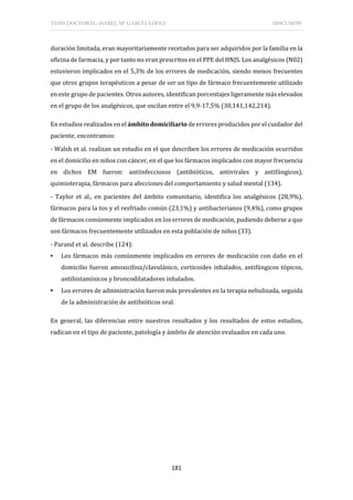 TESIS DOCTORAL: ISABEL Mª GARCÍA LÓPEZ DISCUSIÓN
181
duración limitada, eran mayoritariamente recetados para ser adquiridos por la familia en la
oficina de farmacia, y por tanto no eran prescritos en el PPE del HNJS. Los analgésicos (N02)
estuvieron implicados en el 5,3% de los errores de medicación, siendo menos frecuentes
que otros grupos terapéuticos a pesar de ser un tipo de fármaco frecuentemente utilizado
en este grupo de pacientes. Otros autores, identifican porcentajes ligeramente más elevados
en el grupo de los analgésicos, que oscilan entre el 9,9-17,5% (30,141,142,214).
En estudios realizados en el ámbito domiciliario de errores producidos por el cuidador del
paciente, encontramos:
- Walsh et al. realizan un estudio en el que describen los errores de medicación ocurridos
en el domicilio en niños con cáncer, en el que los fármacos implicados con mayor frecuencia
en dichos EM fueron: antiinfecciosos (antibióticos, antivirales y antifúngicos),
quimioterapia, fármacos para afecciones del comportamiento y salud mental (134).
- Taylor et al., en pacientes del ámbito comunitario, identifica los analgésicos (28,9%),
fármacos para la tos y el resfriado común (23,1%) y antibacterianos (9,4%), como grupos
de fármacos comúnmente implicados en los errores de medicación, pudiendo deberse a que
son fármacos frecuentemente utilizados en esta población de niños (33).
- Parand et al. describe (124):
▪ Los fármacos más comúnmente implicados en errores de medicación con daño en el
domicilio fueron amoxicilina/clavulánico, corticoides inhalados, antifúngicos tópicos,
antihistamínicos y broncodilatadores inhalados.
▪ Los errores de administración fueron más prevalentes en la terapia nebulizada, seguida
de la administración de antibióticos oral.
En general, las diferencias entre nuestros resultados y los resultados de estos estudios,
radican en el tipo de paciente, patología y ámbito de atención evaluados en cada uno.
 