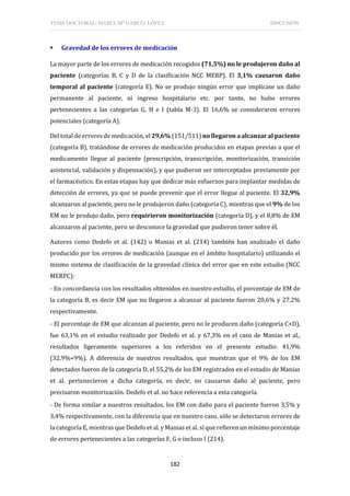 TESIS DOCTORAL: ISABEL Mª GARCÍA LÓPEZ DISCUSIÓN
182
 Gravedad de los errores de medicación
La mayor parte de los errores de medicación recogidos (71,5%) no le produjeron daño al
paciente (categorías B, C y D de la clasificación NCC MERP). El 3,1% causaron daño
temporal al paciente (categoría E). No se produjo ningún error que implicase un daño
permanente al paciente, ni ingreso hospitalario etc. por tanto, no hubo errores
pertenecientes a las categorías G, H e I (tabla M-3). El 16,6% se consideraron errores
potenciales (categoría A).
Del total de errores de medicación, el 29,6% (151/511) no llegaron a alcanzar al paciente
(categoría B), tratándose de errores de medicación producidos en etapas previas a que el
medicamento llegue al paciente (prescripción, transcripción, monitorización, transición
asistencial, validación y dispensación), y que pudieron ser interceptados previamente por
el farmacéutico. En estas etapas hay que dedicar más esfuerzos para implantar medidas de
detección de errores, ya que se puede prevenir que el error llegue al paciente. El 32,9%
alcanzaron al paciente, pero no le produjeron daño (categoría C), mientras que el 9% de los
EM no le produjo daño, pero requirieron monitorización (categoría D), y el 8,8% de EM
alcanzaron al paciente, pero se desconoce la gravedad que pudieron tener sobre él.
Autores como Dedefo et al. (142) o Manias et al. (214) también han analizado el daño
producido por los errores de medicación (aunque en el ámbito hospitalario) utilizando el
mismo sistema de clasificación de la gravedad clínica del error que en este estudio (NCC
MERPC):
- En concordancia con los resultados obtenidos en nuestro estudio, el porcentaje de EM de
la categoría B, es decir EM que no llegaron a alcanzar al paciente fueron 20,6% y 27,2%
respectivamente.
- El porcentaje de EM que alcanzan al paciente, pero no le producen daño (categoría C+D),
fue 63,1% en el estudio realizado por Dedefo et al. y 67,3% en el caso de Manias et al.,
resultados ligeramente superiores a los referidos en el presente estudio: 41,9%
(32,9%+9%). A diferencia de nuestros resultados, que muestran que el 9% de los EM
detectados fueron de la categoría D, el 55,2% de los EM registrados en el estudio de Manias
et al. pertenecieron a dicha categoría, es decir, no causaron daño al paciente, pero
precisaron monitorización. Dedefo et al. no hace referencia a esta categoría.
- De forma similar a nuestros resultados, los EM con daño para el paciente fueron 3,5% y
3,4% respectivamente, con la diferencia que en nuestro caso, sólo se detectaron errores de
la categoría E, mientras que Dedefo et al. y Manias et al. sí que refieren un mínimo porcentaje
de errores pertenecientes a las categorías F, G o incluso I (214).
 