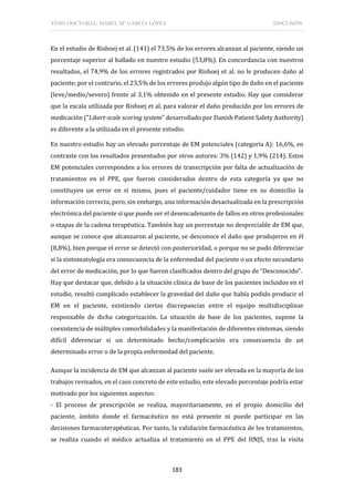 TESIS DOCTORAL: ISABEL Mª GARCÍA LÓPEZ DISCUSIÓN
183
En el estudio de Rishoej et al. (141) el 73,5% de los errores alcanzan al paciente, siendo un
porcentaje superior al hallado en nuestro estudio (53,8%). En concordancia con nuestros
resultados, el 74,9% de los errores registrados por Rishoej et al. no le producen daño al
paciente; por el contrario, el 23,5% de los errores produjo algún tipo de daño en el paciente
(leve/medio/severo) frente al 3,1% obtenido en el presente estudio. Hay que considerar
que la escala utilizada por Rishoej et al. para valorar el daño producido por los errores de
medicación (“Likert-scale scoring system” desarrollado por Danish Patient Safety Authority)
es diferente a la utilizada en el presente estudio.
En nuestro estudio hay un elevado porcentaje de EM potenciales (categoría A): 16,6%, en
contraste con los resultados presentados por otros autores: 3% (142) y 1,9% (214). Estos
EM potenciales corresponden a los errores de transcripción por falta de actualización de
tratamientos en el PPE, que fueron considerados dentro de esta categoría ya que no
constituyen un error en sí mismo, pues el paciente/cuidador tiene en su domicilio la
información correcta, pero, sin embargo, una información desactualizada en la prescripción
electrónica del paciente sí que puede ser el desencadenante de fallos en otros profesionales
o etapas de la cadena terapéutica. También hay un porcentaje no despreciable de EM que,
aunque se conoce que alcanzaron al paciente, se desconoce el daño que produjeron en él
(8,8%), bien porque el error se detectó con posterioridad, o porque no se pudo diferenciar
si la sintomatología era consecuencia de la enfermedad del paciente o un efecto secundario
del error de medicación, por lo que fueron clasificados dentro del grupo de “Desconocido”.
Hay que destacar que, debido a la situación clínica de base de los pacientes incluidos en el
estudio, resultó complicado establecer la gravedad del daño que había podido producir el
EM en el paciente, existiendo ciertas discrepancias entre el equipo multidisciplinar
responsable de dicha categorización. La situación de base de los pacientes, supone la
coexistencia de múltiples comorbilidades y la manifestación de diferentes síntomas, siendo
difícil diferenciar si un determinado hecho/complicación era consecuencia de un
determinado error o de la propia enfermedad del paciente.
Aunque la incidencia de EM que alcanzan al paciente suele ser elevada en la mayoría de los
trabajos revisados, en el caso concreto de este estudio, este elevado porcentaje podría estar
motivado por los siguientes aspectos:
- El proceso de prescripción se realiza, mayoritariamente, en el propio domicilio del
paciente, ámbito donde el farmacéutico no está presente ni puede participar en las
decisiones farmacoterapéuticas. Por tanto, la validación farmacéutica de los tratamientos,
se realiza cuando el médico actualiza el tratamiento en el PPE del HNJS, tras la visita
 