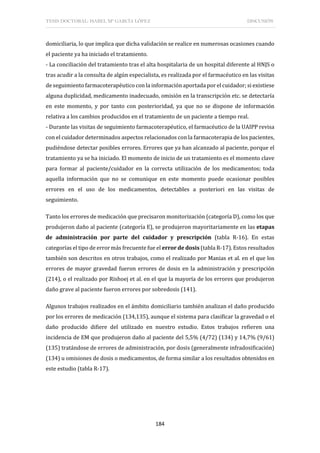 TESIS DOCTORAL: ISABEL Mª GARCÍA LÓPEZ DISCUSIÓN
184
domiciliaria, lo que implica que dicha validación se realice en numerosas ocasiones cuando
el paciente ya ha iniciado el tratamiento.
- La conciliación del tratamiento tras el alta hospitalaria de un hospital diferente al HNJS o
tras acudir a la consulta de algún especialista, es realizada por el farmacéutico en las visitas
de seguimiento farmacoterapéutico con la información aportada por el cuidador; si existiese
alguna duplicidad, medicamento inadecuado, omisión en la transcripción etc. se detectaría
en este momento, y por tanto con posterioridad, ya que no se dispone de información
relativa a los cambios producidos en el tratamiento de un paciente a tiempo real.
- Durante las visitas de seguimiento farmacoterapéutico, el farmacéutico de la UAIPP revisa
con el cuidador determinados aspectos relacionados con la farmacoterapia de los pacientes,
pudiéndose detectar posibles errores. Errores que ya han alcanzado al paciente, porque el
tratamiento ya se ha iniciado. El momento de inicio de un tratamiento es el momento clave
para formar al paciente/cuidador en la correcta utilización de los medicamentos; toda
aquella información que no se comunique en este momento puede ocasionar posibles
errores en el uso de los medicamentos, detectables a posteriori en las visitas de
seguimiento.
Tanto los errores de medicación que precisaron monitorización (categoría D), como los que
produjeron daño al paciente (categoría E), se produjeron mayoritariamente en las etapas
de administración por parte del cuidador y prescripción (tabla R-16). En estas
categorías el tipo de errormás frecuente fue el error de dosis (tabla R-17). Estos resultados
también son descritos en otros trabajos, como el realizado por Manias et al. en el que los
errores de mayor gravedad fueron errores de dosis en la administración y prescripción
(214), o el realizado por Rishoej et al. en el que la mayoría de los errores que produjeron
daño grave al paciente fueron errores por sobredosis (141).
Algunos trabajos realizados en el ámbito domiciliario también analizan el daño producido
por los errores de medicación (134,135), aunque el sistema para clasificar la gravedad o el
daño producido difiere del utilizado en nuestro estudio. Estos trabajos refieren una
incidencia de EM que produjeron daño al paciente del 5,5% (4/72) (134) y 14,7% (9/61)
(135) tratándose de errores de administración, por dosis (generalmente infradosificación)
(134) u omisiones de dosis o medicamentos, de forma similar a los resultados obtenidos en
este estudio (tabla R-17).
 