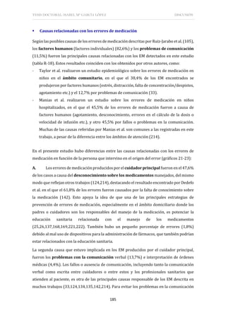 TESIS DOCTORAL: ISABEL Mª GARCÍA LÓPEZ DISCUSIÓN
185
 Causas relacionadas con los errores de medicación
Según las posibles causas de los errores de medicación descritas por Ruiz-Jarabo et al. (105),
los factores humanos (factores individuales) (82,6%) y los problemas de comunicación
(11,5%) fueron las principales causas relacionadas con los EM detectados en este estudio
(tabla R-18). Estos resultados coinciden con los obtenidos por otros autores, como:
- Taylor et al. realizaron un estudio epidemiológico sobre los errores de medicación en
niños en el ámbito comunitario, en el que el 38,4% de los EM encontrados se
produjeron por factores humanos (estrés, distracción, falta de concentración/despistes,
agotamiento etc.) y el 12,7% por problemas de comunicación (33).
- Manias et al. realizaron un estudio sobre los errores de medicación en niños
hospitalizados, en el que el 45,5% de los errores de medicación fueron a causa de
factores humanos (agotamiento, desconocimiento, errores en el cálculo de la dosis o
velocidad de infusión etc.), y otro 45,5% por fallos o problemas en la comunicación.
Muchas de las causas referidas por Manias et al. son comunes a las registradas en este
trabajo, a pesar de la diferencia entre los ámbitos de atención (214).
En el presente estudio hubo diferencias entre las causas relacionadas con los errores de
medicación en función de la persona que intervino en el origen del error (gráficos 21-23):
A. Los errores de medicaciónproducidos por el cuidador principal fueron en el 47,6%
de los casos a causa del desconocimiento sobre los medicamentos manejados, del mismo
modo que reflejan otros trabajos (124,214), destacando el resultado encontrado por Dedefo
et al. en el que el 61,8% de los errores fueron causados por la falta de conocimiento sobre
la medicación (142). Esto apoya la idea de que una de las principales estrategias de
prevención de errores de medicación, especialmente en el ámbito domiciliario donde los
padres o cuidadores son los responsables del manejo de la medicación, es potenciar la
educación sanitaria relacionada con el manejo de los medicamentos
(25,26,137,168,169,221,222). También hubo un pequeño porcentaje de errores (1,8%)
debido al mal uso de dispositivos para la administración de fármacos, que también podrían
estar relacionados con la educación sanitaria.
La segunda causa que estuvo implicada en los EM producidos por el cuidador principal,
fueron los problemas con la comunicación verbal (13,7%) e interpretación de órdenes
médicas (4,4%). Los fallos o ausencia de comunicación, incluyendo tanto la comunicación
verbal como escrita entre cuidadores o entre estos y los profesionales sanitarios que
atienden al paciente, es otra de las principales causas responsable de los EM descrita en
muchos trabajos (33,124,134,135,142,214). Para evitar los problemas en la comunicación
 